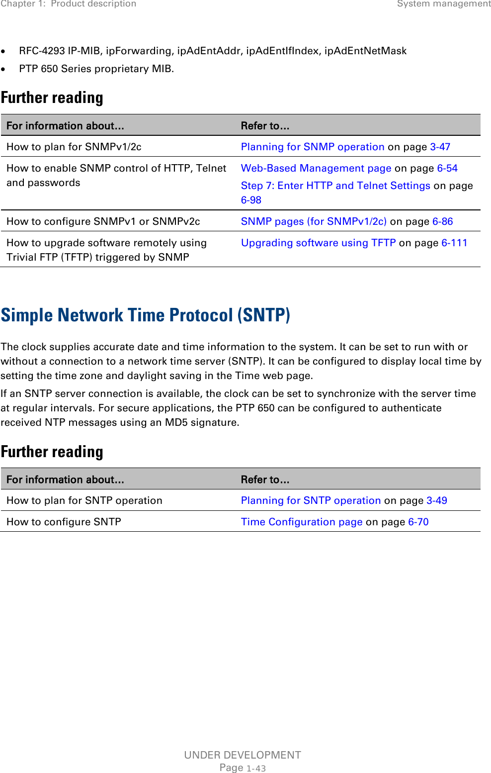 Chapter 1:  Product description System management  • RFC-4293 IP-MIB, ipForwarding, ipAdEntAddr, ipAdEntIfIndex, ipAdEntNetMask • PTP 650 Series proprietary MIB. Further reading For information about… Refer to… How to plan for SNMPv1/2c Planning for SNMP operation on page 3-47 How to enable SNMP control of HTTP, Telnet and passwords Web-Based Management page on page 6-54 Step 7: Enter HTTP and Telnet Settings on page 6-98 How to configure SNMPv1 or SNMPv2c SNMP pages (for SNMPv1/2c) on page 6-86 How to upgrade software remotely using Trivial FTP (TFTP) triggered by SNMP Upgrading software using TFTP on page 6-111  Simple Network Time Protocol (SNTP) The clock supplies accurate date and time information to the system. It can be set to run with or without a connection to a network time server (SNTP). It can be configured to display local time by setting the time zone and daylight saving in the Time web page. If an SNTP server connection is available, the clock can be set to synchronize with the server time at regular intervals. For secure applications, the PTP 650 can be configured to authenticate received NTP messages using an MD5 signature. Further reading For information about… Refer to… How to plan for SNTP operation Planning for SNTP operation on page 3-49 How to configure SNTP Time Configuration page on page 6-70    UNDER DEVELOPMENT Page 1-43 