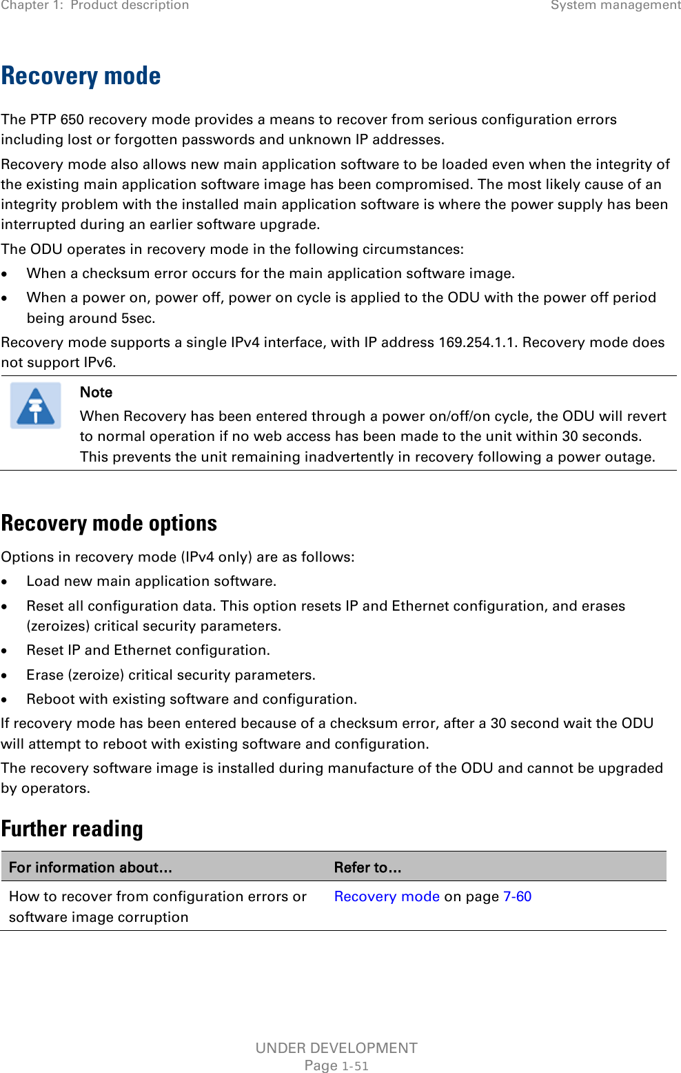 Chapter 1:  Product description System management  Recovery mode The PTP 650 recovery mode provides a means to recover from serious configuration errors including lost or forgotten passwords and unknown IP addresses. Recovery mode also allows new main application software to be loaded even when the integrity of the existing main application software image has been compromised. The most likely cause of an integrity problem with the installed main application software is where the power supply has been interrupted during an earlier software upgrade. The ODU operates in recovery mode in the following circumstances: • When a checksum error occurs for the main application software image. • When a power on, power off, power on cycle is applied to the ODU with the power off period being around 5sec. Recovery mode supports a single IPv4 interface, with IP address 169.254.1.1. Recovery mode does not support IPv6.  Note When Recovery has been entered through a power on/off/on cycle, the ODU will revert to normal operation if no web access has been made to the unit within 30 seconds. This prevents the unit remaining inadvertently in recovery following a power outage.  Recovery mode options Options in recovery mode (IPv4 only) are as follows: • Load new main application software. • Reset all configuration data. This option resets IP and Ethernet configuration, and erases (zeroizes) critical security parameters. • Reset IP and Ethernet configuration. • Erase (zeroize) critical security parameters. • Reboot with existing software and configuration. If recovery mode has been entered because of a checksum error, after a 30 second wait the ODU will attempt to reboot with existing software and configuration. The recovery software image is installed during manufacture of the ODU and cannot be upgraded by operators. Further reading For information about… Refer to… How to recover from configuration errors or software image corruption Recovery mode on page 7-60  UNDER DEVELOPMENT Page 1-51 