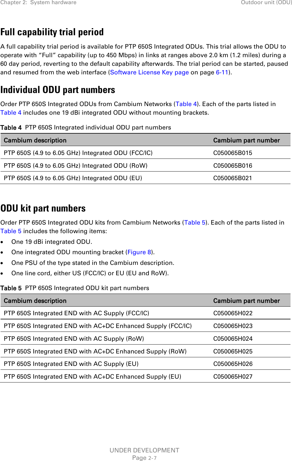 Chapter 2:  System hardware Outdoor unit (ODU)  Full capability trial period A full capability trial period is available for PTP 650S Integrated ODUs. This trial allows the ODU to operate with “Full” capability (up to 450 Mbps) in links at ranges above 2.0 km (1.2 miles) during a 60 day period, reverting to the default capability afterwards. The trial period can be started, paused and resumed from the web interface (Software License Key page on page 6-11). Individual ODU part numbers Order PTP 650S Integrated ODUs from Cambium Networks (Table 4). Each of the parts listed in Table 4 includes one 19 dBi integrated ODU without mounting brackets. Table 4  PTP 650S Integrated individual ODU part numbers Cambium description Cambium part number PTP 650S (4.9 to 6.05 GHz) Integrated ODU (FCC/IC) C050065B015 PTP 650S (4.9 to 6.05 GHz) Integrated ODU (RoW) C050065B016 PTP 650S (4.9 to 6.05 GHz) Integrated ODU (EU)  C050065B021  ODU kit part numbers Order PTP 650S Integrated ODU kits from Cambium Networks (Table 5). Each of the parts listed in Table 5 includes the following items: • One 19 dBi integrated ODU. • One integrated ODU mounting bracket (Figure 8). • One PSU of the type stated in the Cambium description. • One line cord, either US (FCC/IC) or EU (EU and RoW). Table 5  PTP 650S Integrated ODU kit part numbers Cambium description Cambium part number PTP 650S Integrated END with AC Supply (FCC/IC) C050065H022 PTP 650S Integrated END with AC+DC Enhanced Supply (FCC/IC) C050065H023 PTP 650S Integrated END with AC Supply (RoW) C050065H024 PTP 650S Integrated END with AC+DC Enhanced Supply (RoW) C050065H025 PTP 650S Integrated END with AC Supply (EU) C050065H026 PTP 650S Integrated END with AC+DC Enhanced Supply (EU) C050065H027  UNDER DEVELOPMENT Page 2-7 