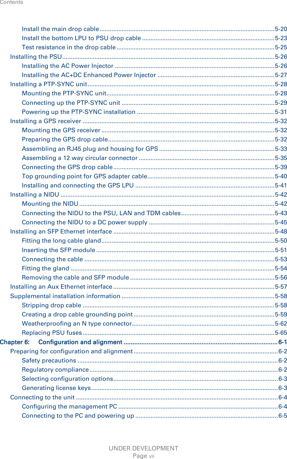 Contents    Install the main drop cable ....................................................................................................... 5-20 Install the bottom LPU to PSU drop cable .............................................................................. 5-23 Test resistance in the drop cable ............................................................................................. 5-25 Installing the PSU ............................................................................................................................. 5-26 Installing the AC Power Injector .............................................................................................. 5-26 Installing the AC+DC Enhanced Power Injector ..................................................................... 5-27 Installing a PTP-SYNC unit .............................................................................................................. 5-28 Mounting the PTP-SYNC unit ................................................................................................... 5-28 Connecting up the PTP-SYNC unit .......................................................................................... 5-29 Powering up the PTP-SYNC installation ................................................................................. 5-31 Installing a GPS receiver ................................................................................................................. 5-32 Mounting the GPS receiver ...................................................................................................... 5-32 Preparing the GPS drop cable .................................................................................................. 5-32 Assembling an RJ45 plug and housing for GPS .................................................................... 5-33 Assembling a 12 way circular connector ................................................................................ 5-35 Connecting the GPS drop cable ............................................................................................... 5-39 Top grounding point for GPS adapter cable........................................................................... 5-40 Installing and connecting the GPS LPU .................................................................................. 5-41 Installing a NIDU .............................................................................................................................. 5-42 Mounting the NIDU ................................................................................................................... 5-42 Connecting the NIDU to the PSU, LAN and TDM cables ....................................................... 5-43 Connecting the NIDU to a DC power supply .......................................................................... 5-45 Installing an SFP Ethernet interface ............................................................................................... 5-48 Fitting the long cable gland ...................................................................................................... 5-50 Inserting the SFP module ......................................................................................................... 5-51 Connecting the cable ................................................................................................................ 5-53 Fitting the gland ........................................................................................................................ 5-54 Removing the cable and SFP module ..................................................................................... 5-56 Installing an Aux Ethernet interface ............................................................................................... 5-57 Supplemental installation information .......................................................................................... 5-58 Stripping drop cable ................................................................................................................. 5-58 Creating a drop cable grounding point ................................................................................... 5-59 Weatherproofing an N type connector .................................................................................... 5-62 Replacing PSU fuses ................................................................................................................. 5-65 Chapter 6: Configuration and alignment ....................................................................................... 6-1 Preparing for configuration and alignment ..................................................................................... 6-2 Safety precautions ...................................................................................................................... 6-2 Regulatory compliance ............................................................................................................... 6-2 Selecting configuration options ................................................................................................. 6-3 Generating license keys .............................................................................................................. 6-3 Connecting to the unit ....................................................................................................................... 6-4 Configuring the management PC .............................................................................................. 6-4 Connecting to the PC and powering up .................................................................................... 6-5 UNDER DEVELOPMENT Page vii 