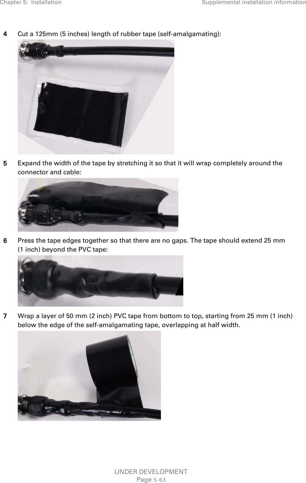 Chapter 5:  Installation Supplemental installation information  4 Cut a 125mm (5 inches) length of rubber tape (self-amalgamating):  5 Expand the width of the tape by stretching it so that it will wrap completely around the connector and cable:  6 Press the tape edges together so that there are no gaps. The tape should extend 25 mm (1 inch) beyond the PVC tape:  7 Wrap a layer of 50 mm (2 inch) PVC tape from bottom to top, starting from 25 mm (1 inch) below the edge of the self-amalgamating tape, overlapping at half width.  UNDER DEVELOPMENT Page 5-63 