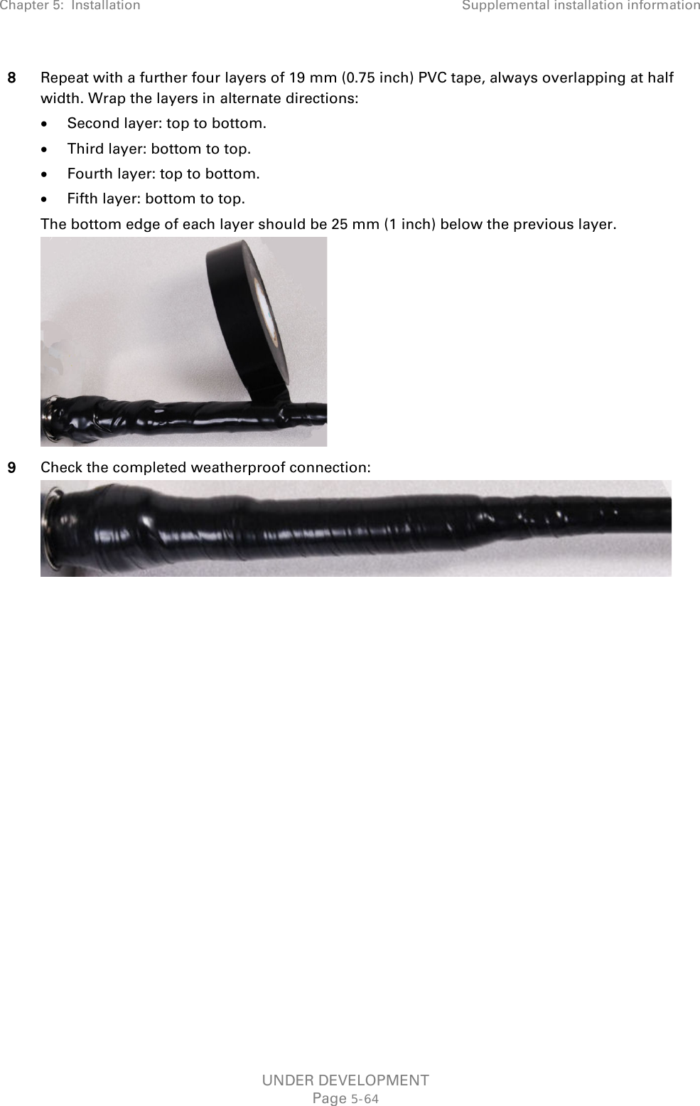 Chapter 5:  Installation Supplemental installation information  8 Repeat with a further four layers of 19 mm (0.75 inch) PVC tape, always overlapping at half width. Wrap the layers in alternate directions: • Second layer: top to bottom. • Third layer: bottom to top. • Fourth layer: top to bottom. • Fifth layer: bottom to top. The bottom edge of each layer should be 25 mm (1 inch) below the previous layer.  9 Check the completed weatherproof connection:       UNDER DEVELOPMENT Page 5-64 