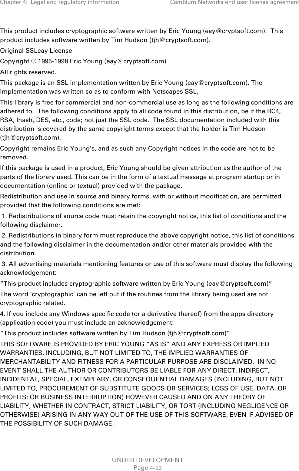 Chapter 4:  Legal and regulatory information Cambium Networks end user license agreement  This product includes cryptographic software written by Eric Young (eay@cryptsoft.com).  This product includes software written by Tim Hudson (tjh@cryptsoft.com). Original SSLeay License Copyright © 1995-1998 Eric Young (eay@cryptsoft.com) All rights reserved. This package is an SSL implementation written by Eric Young (eay@cryptsoft.com). The implementation was written so as to conform with Netscapes SSL. This library is free for commercial and non-commercial use as long as the following conditions are adhered to.  The following conditions apply to all code found in this distribution, be it the RC4, RSA, lhash, DES, etc., code; not just the SSL code.  The SSL documentation included with this distribution is covered by the same copyright terms except that the holder is Tim Hudson (tjh@cryptsoft.com). Copyright remains Eric Young&apos;s, and as such any Copyright notices in the code are not to be removed. If this package is used in a product, Eric Young should be given attribution as the author of the parts of the library used. This can be in the form of a textual message at program startup or in documentation (online or textual) provided with the package. Redistribution and use in source and binary forms, with or without modification, are permitted provided that the following conditions are met:  1. Redistributions of source code must retain the copyright notice, this list of conditions and the following disclaimer.  2. Redistributions in binary form must reproduce the above copyright notice, this list of conditions and the following disclaimer in the documentation and/or other materials provided with the distribution.  3. All advertising materials mentioning features or use of this software must display the following acknowledgement: “This product includes cryptographic software written by Eric Young (eay@cryptsoft.com)” The word ‘cryptographic’ can be left out if the routines from the library being used are not cryptographic related. 4. If you include any Windows specific code (or a derivative thereof) from the apps directory (application code) you must include an acknowledgement: “This product includes software written by Tim Hudson (tjh@cryptsoft.com)” THIS SOFTWARE IS PROVIDED BY ERIC YOUNG “AS IS” AND ANY EXPRESS OR IMPLIED WARRANTIES, INCLUDING, BUT NOT LIMITED TO, THE IMPLIED WARRANTIES OF MERCHANTABILITY AND FITNESS FOR A PARTICULAR PURPOSE ARE DISCLAIMED.  IN NO EVENT SHALL THE AUTHOR OR CONTRIBUTORS BE LIABLE FOR ANY DIRECT, INDIRECT, INCIDENTAL, SPECIAL, EXEMPLARY, OR CONSEQUENTIAL DAMAGES (INCLUDING, BUT NOT LIMITED TO, PROCUREMENT OF SUBSTITUTE GOODS OR SERVICES; LOSS OF USE, DATA, OR PROFITS; OR BUSINESS INTERRUPTION) HOWEVER CAUSED AND ON ANY THEORY OF LIABILITY, WHETHER IN CONTRACT, STRICT LIABILITY, OR TORT (INCLUDING NEGLIGENCE OR OTHERWISE) ARISING IN ANY WAY OUT OF THE USE OF THIS SOFTWARE, EVEN IF ADVISED OF THE POSSIBILITY OF SUCH DAMAGE. UNDER DEVELOPMENT Page 4-13 