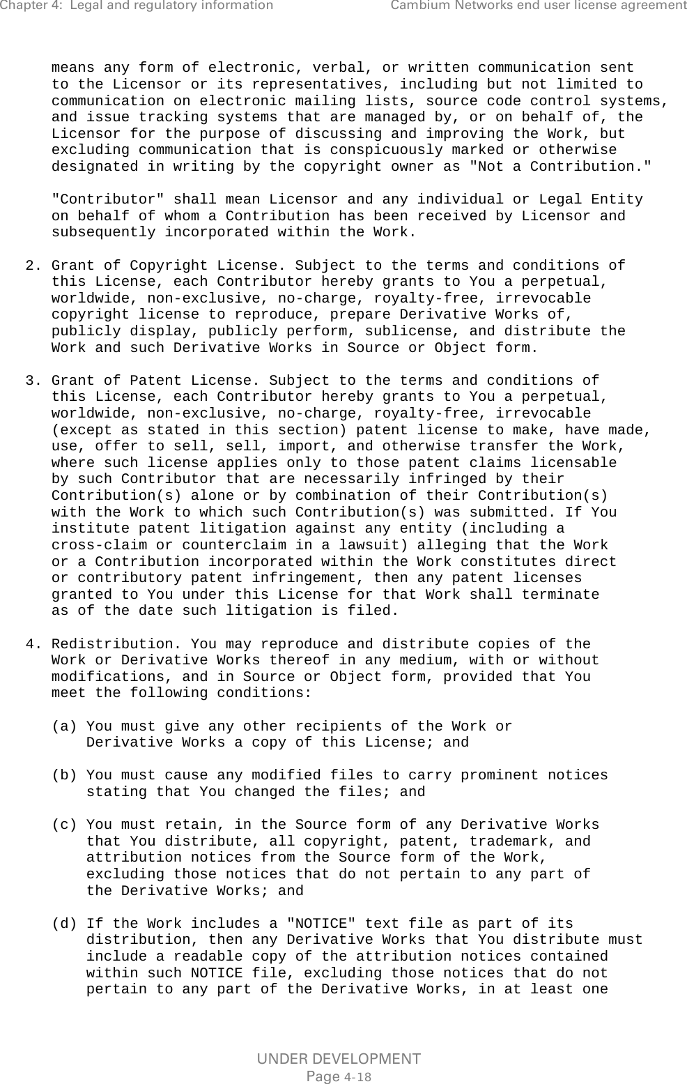 Chapter 4:  Legal and regulatory information Cambium Networks end user license agreement        means any form of electronic, verbal, or written communication sent       to the Licensor or its representatives, including but not limited to       communication on electronic mailing lists, source code control systems,       and issue tracking systems that are managed by, or on behalf of, the       Licensor for the purpose of discussing and improving the Work, but       excluding communication that is conspicuously marked or otherwise       designated in writing by the copyright owner as &quot;Not a Contribution.&quot;        &quot;Contributor&quot; shall mean Licensor and any individual or Legal Entity       on behalf of whom a Contribution has been received by Licensor and       subsequently incorporated within the Work.     2. Grant of Copyright License. Subject to the terms and conditions of       this License, each Contributor hereby grants to You a perpetual,       worldwide, non-exclusive, no-charge, royalty-free, irrevocable       copyright license to reproduce, prepare Derivative Works of,       publicly display, publicly perform, sublicense, and distribute the       Work and such Derivative Works in Source or Object form.     3. Grant of Patent License. Subject to the terms and conditions of       this License, each Contributor hereby grants to You a perpetual,       worldwide, non-exclusive, no-charge, royalty-free, irrevocable       (except as stated in this section) patent license to make, have made,       use, offer to sell, sell, import, and otherwise transfer the Work,       where such license applies only to those patent claims licensable       by such Contributor that are necessarily infringed by their       Contribution(s) alone or by combination of their Contribution(s)       with the Work to which such Contribution(s) was submitted. If You       institute patent litigation against any entity (including a       cross-claim or counterclaim in a lawsuit) alleging that the Work       or a Contribution incorporated within the Work constitutes direct       or contributory patent infringement, then any patent licenses       granted to You under this License for that Work shall terminate       as of the date such litigation is filed.     4. Redistribution. You may reproduce and distribute copies of the       Work or Derivative Works thereof in any medium, with or without       modifications, and in Source or Object form, provided that You       meet the following conditions:        (a) You must give any other recipients of the Work or           Derivative Works a copy of this License; and        (b) You must cause any modified files to carry prominent notices           stating that You changed the files; and        (c) You must retain, in the Source form of any Derivative Works           that You distribute, all copyright, patent, trademark, and           attribution notices from the Source form of the Work,           excluding those notices that do not pertain to any part of           the Derivative Works; and        (d) If the Work includes a &quot;NOTICE&quot; text file as part of its           distribution, then any Derivative Works that You distribute must           include a readable copy of the attribution notices contained           within such NOTICE file, excluding those notices that do not           pertain to any part of the Derivative Works, in at least one UNDER DEVELOPMENT Page 4-18 