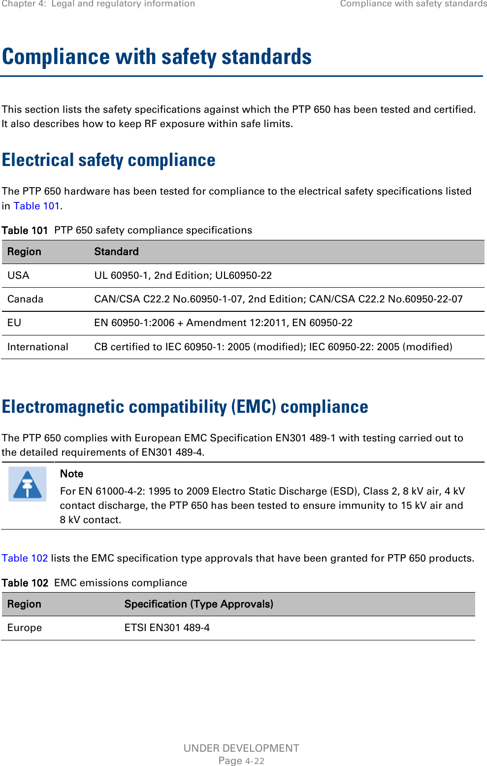 Chapter 4:  Legal and regulatory information Compliance with safety standards  Compliance with safety standards This section lists the safety specifications against which the PTP 650 has been tested and certified. It also describes how to keep RF exposure within safe limits. Electrical safety compliance  The PTP 650 hardware has been tested for compliance to the electrical safety specifications listed in Table 101. Table 101  PTP 650 safety compliance specifications Region Standard USA UL 60950-1, 2nd Edition; UL60950-22 Canada CAN/CSA C22.2 No.60950-1-07, 2nd Edition; CAN/CSA C22.2 No.60950-22-07 EU EN 60950-1:2006 + Amendment 12:2011, EN 60950-22 International CB certified to IEC 60950-1: 2005 (modified); IEC 60950-22: 2005 (modified)  Electromagnetic compatibility (EMC) compliance The PTP 650 complies with European EMC Specification EN301 489-1 with testing carried out to the detailed requirements of EN301 489-4.   Note For EN 61000-4-2: 1995 to 2009 Electro Static Discharge (ESD), Class 2, 8 kV air, 4 kV contact discharge, the PTP 650 has been tested to ensure immunity to 15 kV air and 8 kV contact.  Table 102 lists the EMC specification type approvals that have been granted for PTP 650 products. Table 102  EMC emissions compliance Region Specification (Type Approvals) Europe ETSI EN301 489-4  UNDER DEVELOPMENT Page 4-22 
