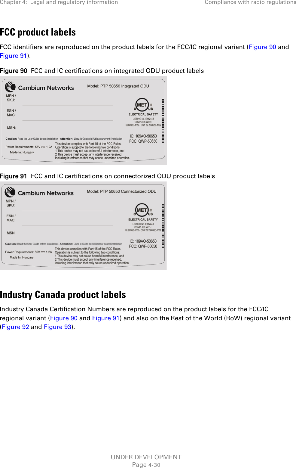Chapter 4:  Legal and regulatory information Compliance with radio regulations  FCC product labels FCC identifiers are reproduced on the product labels for the FCC/IC regional variant (Figure 90 and Figure 91). Figure 90  FCC and IC certifications on integrated ODU product labels  Figure 91  FCC and IC certifications on connectorized ODU product labels   Industry Canada product labels Industry Canada Certification Numbers are reproduced on the product labels for the FCC/IC regional variant (Figure 90 and Figure 91) and also on the Rest of the World (RoW) regional variant (Figure 92 and Figure 93). UNDER DEVELOPMENT Page 4-30 