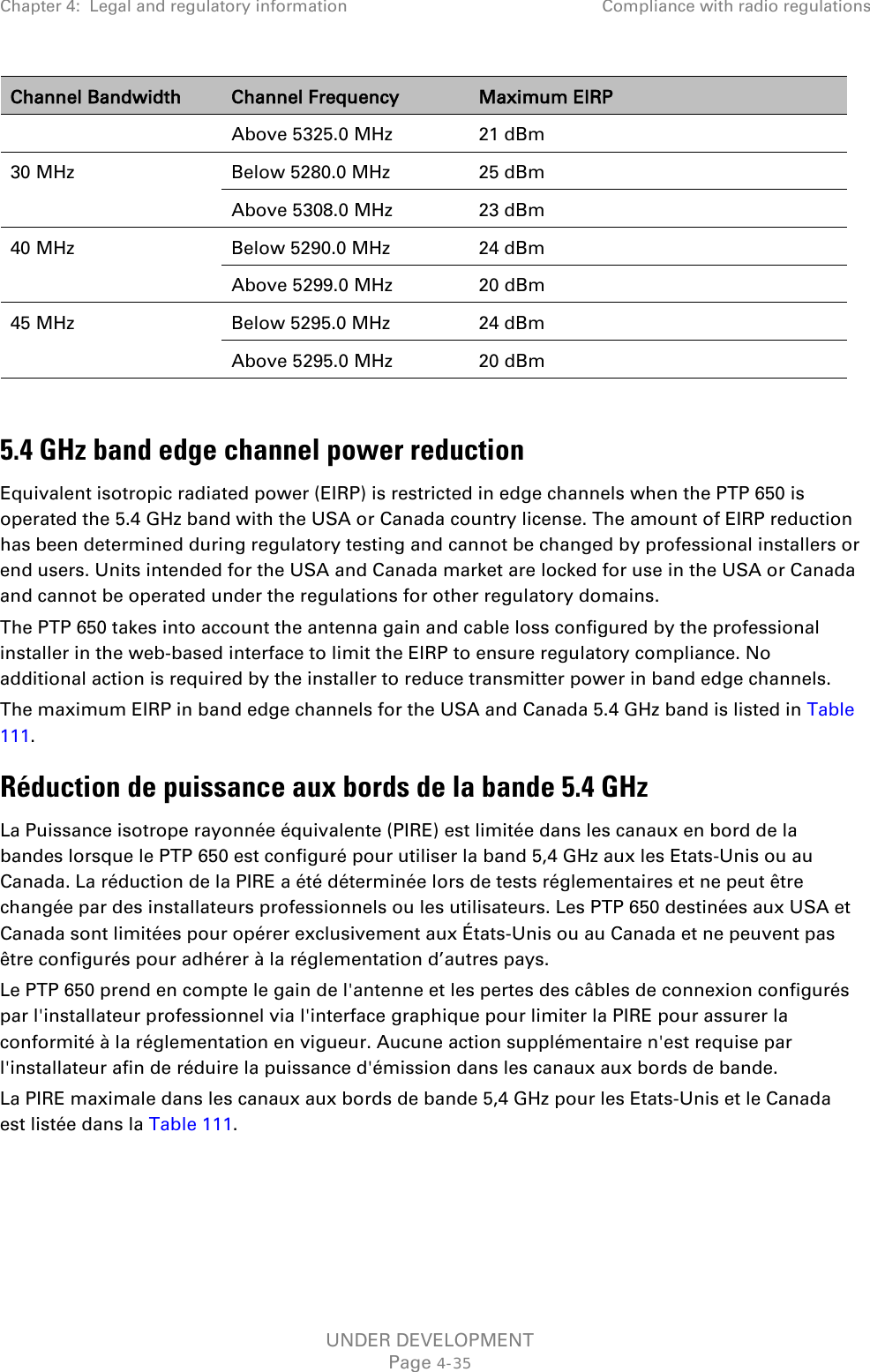 Chapter 4:  Legal and regulatory information Compliance with radio regulations  Channel Bandwidth Channel Frequency Maximum EIRP Above 5325.0 MHz  21 dBm 30 MHz Below 5280.0 MHz 25 dBm Above 5308.0 MHz  23 dBm 40 MHz Below 5290.0 MHz  24 dBm Above 5299.0 MHz 20 dBm 45 MHz Below 5295.0 MHz 24 dBm Above 5295.0 MHz 20 dBm  5.4 GHz band edge channel power reduction Equivalent isotropic radiated power (EIRP) is restricted in edge channels when the PTP 650 is operated the 5.4 GHz band with the USA or Canada country license. The amount of EIRP reduction has been determined during regulatory testing and cannot be changed by professional installers or end users. Units intended for the USA and Canada market are locked for use in the USA or Canada and cannot be operated under the regulations for other regulatory domains. The PTP 650 takes into account the antenna gain and cable loss configured by the professional installer in the web-based interface to limit the EIRP to ensure regulatory compliance. No additional action is required by the installer to reduce transmitter power in band edge channels. The maximum EIRP in band edge channels for the USA and Canada 5.4 GHz band is listed in Table 111. Réduction de puissance aux bords de la bande 5.4 GHz La Puissance isotrope rayonnée équivalente (PIRE) est limitée dans les canaux en bord de la bandes lorsque le PTP 650 est configuré pour utiliser la band 5,4 GHz aux les Etats-Unis ou au Canada. La réduction de la PIRE a été déterminée lors de tests réglementaires et ne peut être changée par des installateurs professionnels ou les utilisateurs. Les PTP 650 destinées aux USA et Canada sont limitées pour opérer exclusivement aux États-Unis ou au Canada et ne peuvent pas être configurés pour adhérer à la réglementation d’autres pays. Le PTP 650 prend en compte le gain de l&apos;antenne et les pertes des câbles de connexion configurés par l&apos;installateur professionnel via l&apos;interface graphique pour limiter la PIRE pour assurer la conformité à la réglementation en vigueur. Aucune action supplémentaire n&apos;est requise par l&apos;installateur afin de réduire la puissance d&apos;émission dans les canaux aux bords de bande. La PIRE maximale dans les canaux aux bords de bande 5,4 GHz pour les Etats-Unis et le Canada est listée dans la Table 111.   UNDER DEVELOPMENT Page 4-35 