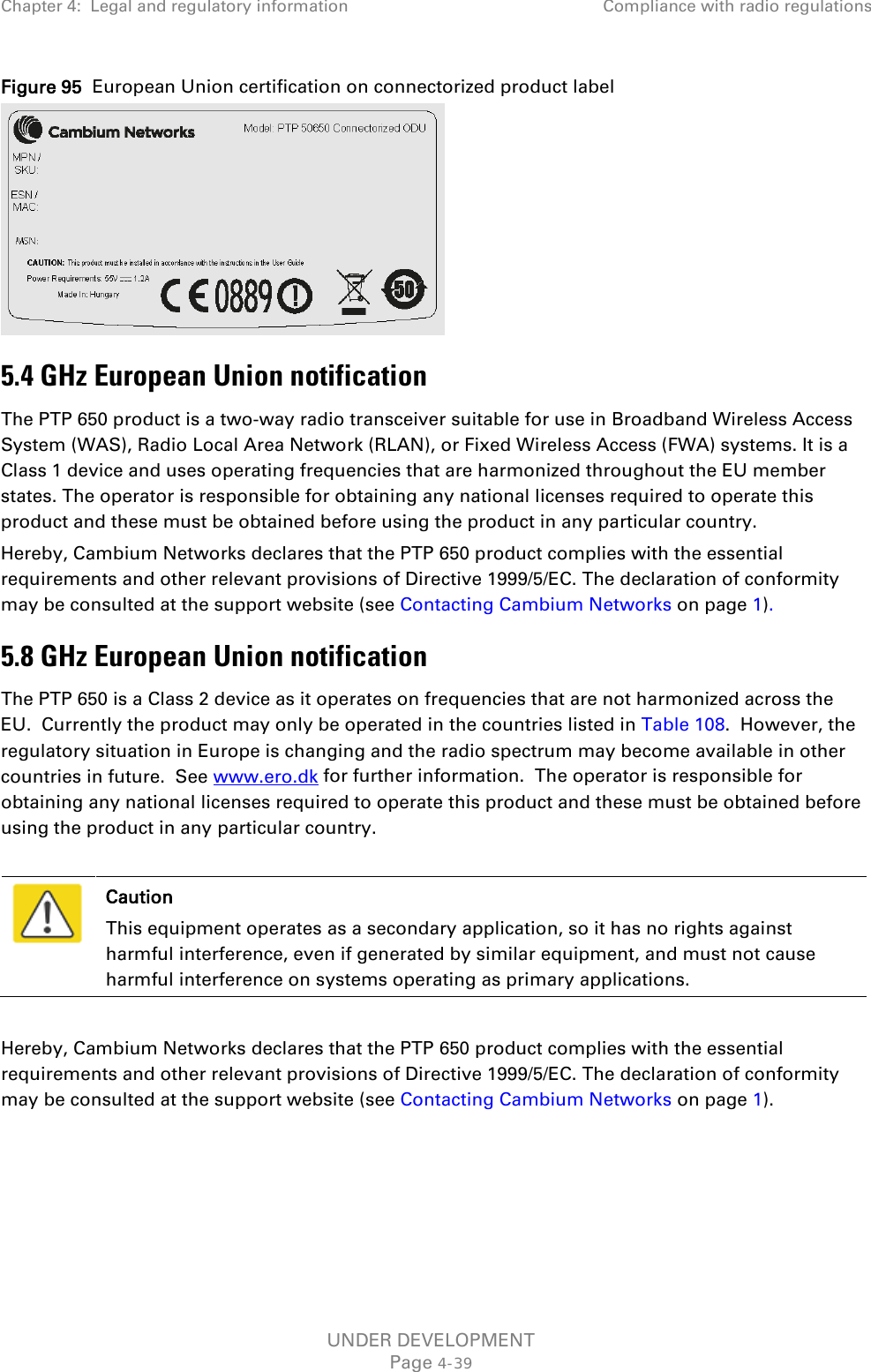 Chapter 4:  Legal and regulatory information Compliance with radio regulations  Figure 95  European Union certification on connectorized product label  5.4 GHz European Union notification The PTP 650 product is a two-way radio transceiver suitable for use in Broadband Wireless Access System (WAS), Radio Local Area Network (RLAN), or Fixed Wireless Access (FWA) systems. It is a Class 1 device and uses operating frequencies that are harmonized throughout the EU member states. The operator is responsible for obtaining any national licenses required to operate this product and these must be obtained before using the product in any particular country. Hereby, Cambium Networks declares that the PTP 650 product complies with the essential requirements and other relevant provisions of Directive 1999/5/EC. The declaration of conformity may be consulted at the support website (see Contacting Cambium Networks on page 1).  5.8 GHz European Union notification The PTP 650 is a Class 2 device as it operates on frequencies that are not harmonized across the EU.  Currently the product may only be operated in the countries listed in Table 108.  However, the regulatory situation in Europe is changing and the radio spectrum may become available in other countries in future.  See www.ero.dk for further information.  The operator is responsible for obtaining any national licenses required to operate this product and these must be obtained before using the product in any particular country.   Caution This equipment operates as a secondary application, so it has no rights against harmful interference, even if generated by similar equipment, and must not cause harmful interference on systems operating as primary applications.  Hereby, Cambium Networks declares that the PTP 650 product complies with the essential requirements and other relevant provisions of Directive 1999/5/EC. The declaration of conformity may be consulted at the support website (see Contacting Cambium Networks on page 1). UNDER DEVELOPMENT Page 4-39 