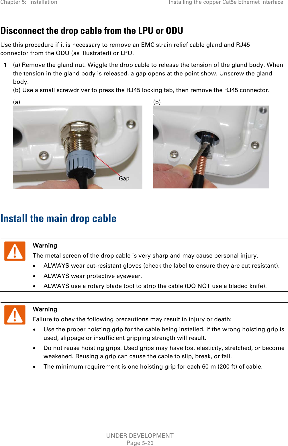 Chapter 5:  Installation Installing the copper Cat5e Ethernet interface  Disconnect the drop cable from the LPU or ODU Use this procedure if it is necessary to remove an EMC strain relief cable gland and RJ45 connector from the ODU (as illustrated) or LPU. 1 (a) Remove the gland nut. Wiggle the drop cable to release the tension of the gland body. When the tension in the gland body is released, a gap opens at the point show. Unscrew the gland body.  (b) Use a small screwdriver to press the RJ45 locking tab, then remove the RJ45 connector.  (a)  (b)   Install the main drop cable   Warning The metal screen of the drop cable is very sharp and may cause personal injury. • ALWAYS wear cut-resistant gloves (check the label to ensure they are cut resistant). • ALWAYS wear protective eyewear. • ALWAYS use a rotary blade tool to strip the cable (DO NOT use a bladed knife).   Warning Failure to obey the following precautions may result in injury or death: • Use the proper hoisting grip for the cable being installed. If the wrong hoisting grip is used, slippage or insufficient gripping strength will result. • Do not reuse hoisting grips. Used grips may have lost elasticity, stretched, or become weakened. Reusing a grip can cause the cable to slip, break, or fall. • The minimum requirement is one hoisting grip for each 60 m (200 ft) of cable.  UNDER DEVELOPMENT Page 5-20 