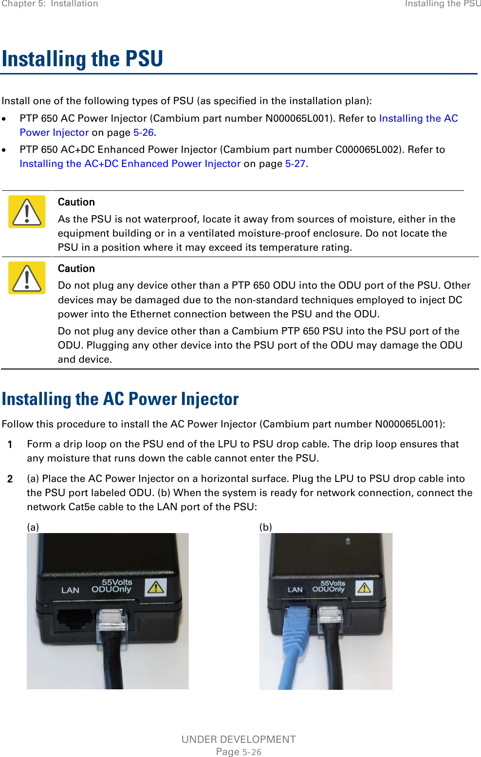 Chapter 5:  Installation Installing the PSU  Installing the PSU Install one of the following types of PSU (as specified in the installation plan): • PTP 650 AC Power Injector (Cambium part number N000065L001). Refer to Installing the AC Power Injector on page 5-26. • PTP 650 AC+DC Enhanced Power Injector (Cambium part number C000065L002). Refer to Installing the AC+DC Enhanced Power Injector on page 5-27.   Caution As the PSU is not waterproof, locate it away from sources of moisture, either in the equipment building or in a ventilated moisture-proof enclosure. Do not locate the PSU in a position where it may exceed its temperature rating.  Caution Do not plug any device other than a PTP 650 ODU into the ODU port of the PSU. Other devices may be damaged due to the non-standard techniques employed to inject DC power into the Ethernet connection between the PSU and the ODU. Do not plug any device other than a Cambium PTP 650 PSU into the PSU port of the ODU. Plugging any other device into the PSU port of the ODU may damage the ODU and device. Installing the AC Power Injector Follow this procedure to install the AC Power Injector (Cambium part number N000065L001): 1 Form a drip loop on the PSU end of the LPU to PSU drop cable. The drip loop ensures that any moisture that runs down the cable cannot enter the PSU. 2 (a) Place the AC Power Injector on a horizontal surface. Plug the LPU to PSU drop cable into the PSU port labeled ODU. (b) When the system is ready for network connection, connect the network Cat5e cable to the LAN port of the PSU:   (a)  (b)  UNDER DEVELOPMENT Page 5-26 
