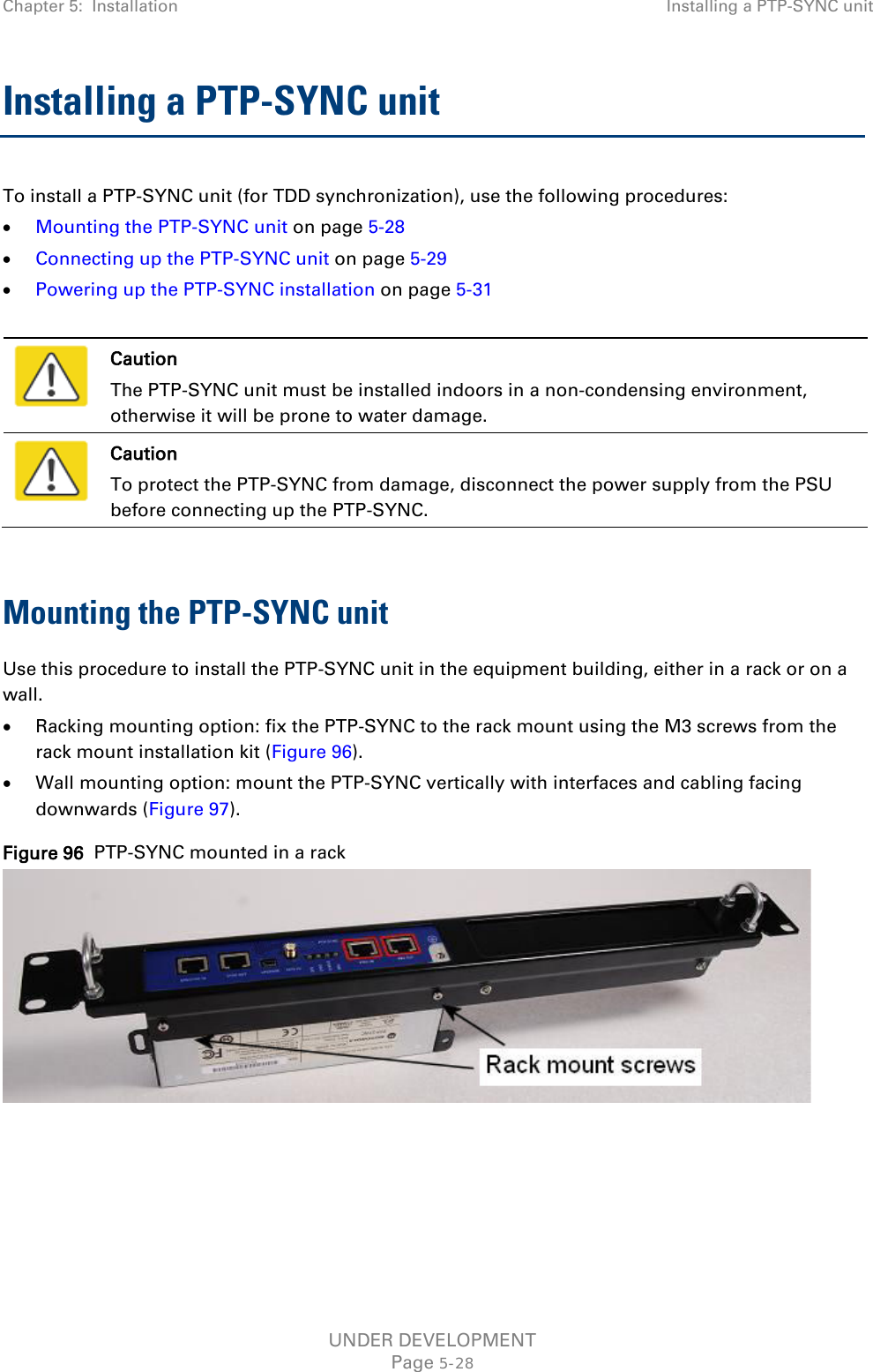 Chapter 5:  Installation Installing a PTP-SYNC unit  Installing a PTP-SYNC unit To install a PTP-SYNC unit (for TDD synchronization), use the following procedures: • Mounting the PTP-SYNC unit on page 5-28 • Connecting up the PTP-SYNC unit on page 5-29 • Powering up the PTP-SYNC installation on page 5-31   Caution The PTP-SYNC unit must be installed indoors in a non-condensing environment, otherwise it will be prone to water damage.  Caution To protect the PTP-SYNC from damage, disconnect the power supply from the PSU before connecting up the PTP-SYNC.  Mounting the PTP-SYNC unit Use this procedure to install the PTP-SYNC unit in the equipment building, either in a rack or on a wall. • Racking mounting option: fix the PTP-SYNC to the rack mount using the M3 screws from the rack mount installation kit (Figure 96). • Wall mounting option: mount the PTP-SYNC vertically with interfaces and cabling facing downwards (Figure 97). Figure 96  PTP-SYNC mounted in a rack   UNDER DEVELOPMENT Page 5-28 