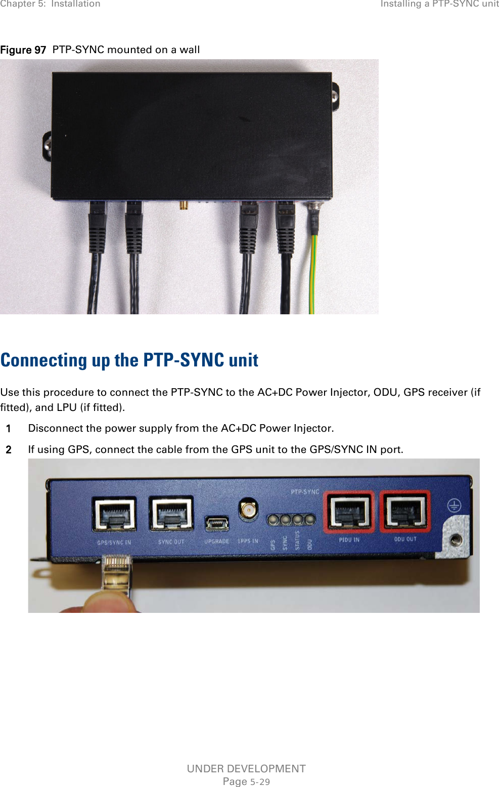 Chapter 5:  Installation Installing a PTP-SYNC unit  Figure 97  PTP-SYNC mounted on a wall   Connecting up the PTP-SYNC unit Use this procedure to connect the PTP-SYNC to the AC+DC Power Injector, ODU, GPS receiver (if fitted), and LPU (if fitted). 1 Disconnect the power supply from the AC+DC Power Injector. 2 If using GPS, connect the cable from the GPS unit to the GPS/SYNC IN port.  UNDER DEVELOPMENT Page 5-29 