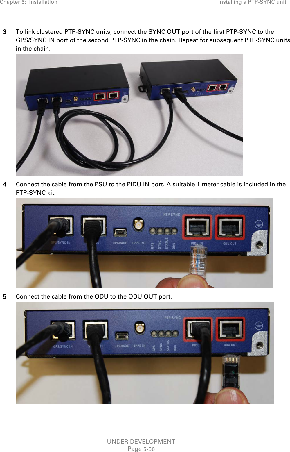 Chapter 5:  Installation Installing a PTP-SYNC unit  3 To link clustered PTP-SYNC units, connect the SYNC OUT port of the first PTP-SYNC to the GPS/SYNC IN port of the second PTP-SYNC in the chain. Repeat for subsequent PTP-SYNC units in the chain.  4 Connect the cable from the PSU to the PIDU IN port. A suitable 1 meter cable is included in the PTP-SYNC kit.  5 Connect the cable from the ODU to the ODU OUT port.  UNDER DEVELOPMENT Page 5-30 