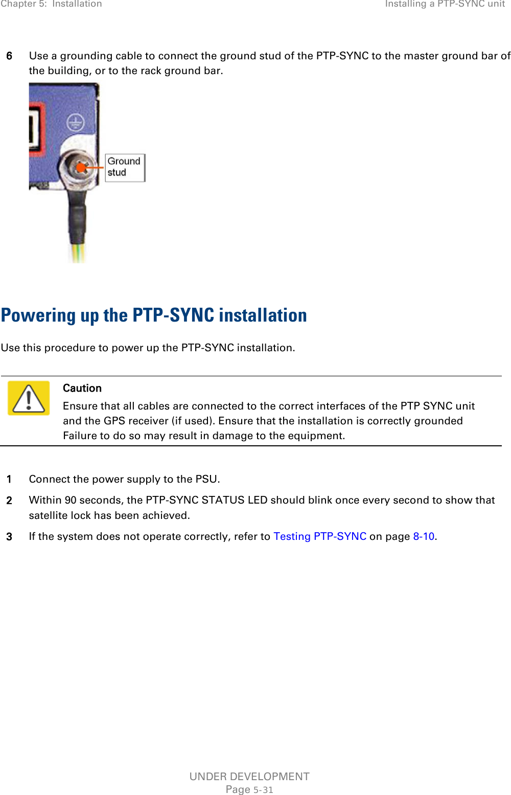 Chapter 5:  Installation Installing a PTP-SYNC unit  6 Use a grounding cable to connect the ground stud of the PTP-SYNC to the master ground bar of the building, or to the rack ground bar.   Powering up the PTP-SYNC installation Use this procedure to power up the PTP-SYNC installation.   Caution Ensure that all cables are connected to the correct interfaces of the PTP SYNC unit and the GPS receiver (if used). Ensure that the installation is correctly grounded Failure to do so may result in damage to the equipment.  1 Connect the power supply to the PSU. 2 Within 90 seconds, the PTP-SYNC STATUS LED should blink once every second to show that satellite lock has been achieved. 3 If the system does not operate correctly, refer to Testing PTP-SYNC on page 8-10. UNDER DEVELOPMENT Page 5-31 