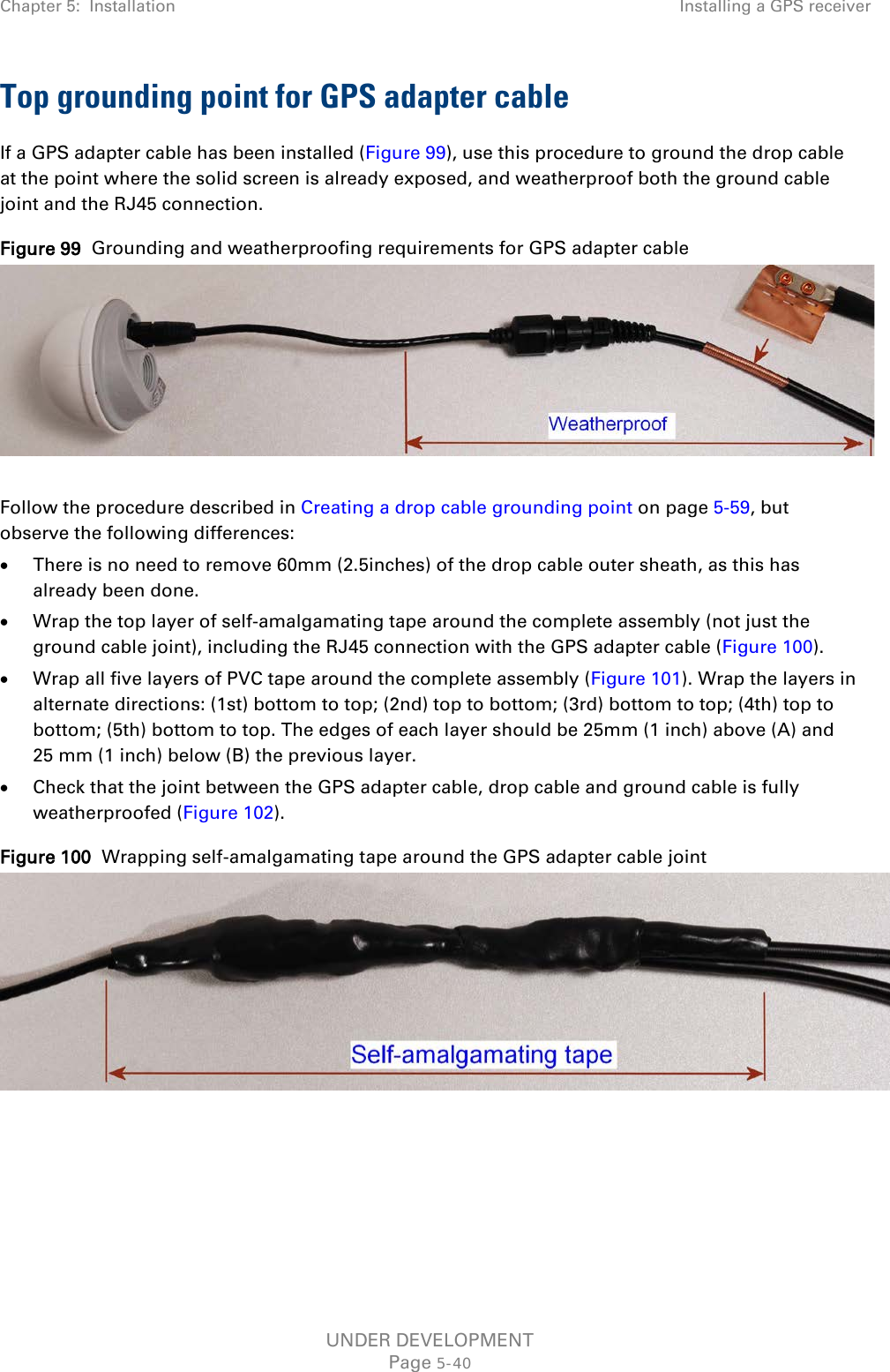 Chapter 5:  Installation Installing a GPS receiver  Top grounding point for GPS adapter cable If a GPS adapter cable has been installed (Figure 99), use this procedure to ground the drop cable at the point where the solid screen is already exposed, and weatherproof both the ground cable joint and the RJ45 connection. Figure 99  Grounding and weatherproofing requirements for GPS adapter cable   Follow the procedure described in Creating a drop cable grounding point on page 5-59, but observe the following differences: • There is no need to remove 60mm (2.5inches) of the drop cable outer sheath, as this has already been done. • Wrap the top layer of self-amalgamating tape around the complete assembly (not just the ground cable joint), including the RJ45 connection with the GPS adapter cable (Figure 100). • Wrap all five layers of PVC tape around the complete assembly (Figure 101). Wrap the layers in alternate directions: (1st) bottom to top; (2nd) top to bottom; (3rd) bottom to top; (4th) top to bottom; (5th) bottom to top. The edges of each layer should be 25mm (1 inch) above (A) and 25 mm (1 inch) below (B) the previous layer. • Check that the joint between the GPS adapter cable, drop cable and ground cable is fully weatherproofed (Figure 102). Figure 100  Wrapping self-amalgamating tape around the GPS adapter cable joint    UNDER DEVELOPMENT Page 5-40 