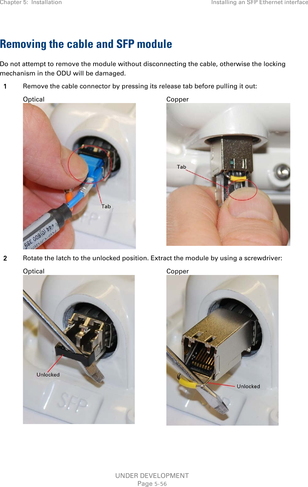 Chapter 5:  Installation Installing an SFP Ethernet interface  Removing the cable and SFP module Do not attempt to remove the module without disconnecting the cable, otherwise the locking mechanism in the ODU will be damaged. 1 Remove the cable connector by pressing its release tab before pulling it out:  Optical  Copper  2 Rotate the latch to the unlocked position. Extract the module by using a screwdriver:  Optical  Copper   UNDER DEVELOPMENT Page 5-56 