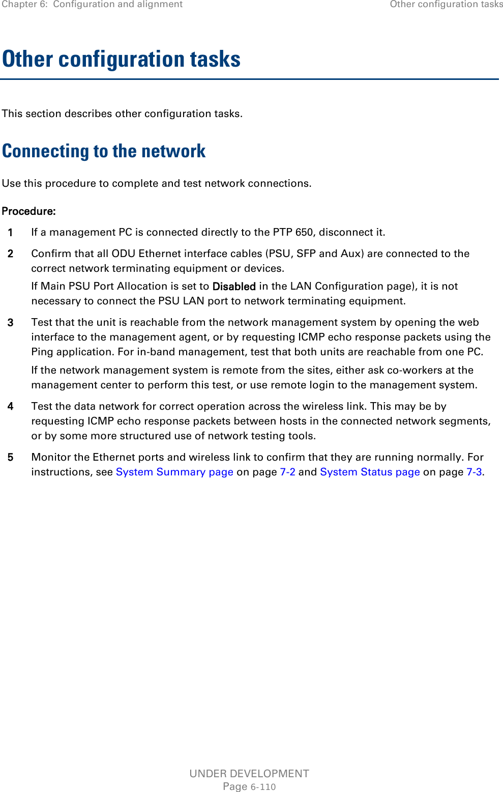 Chapter 6:  Configuration and alignment Other configuration tasks  Other configuration tasks This section describes other configuration tasks. Connecting to the network Use this procedure to complete and test network connections. Procedure: 1 If a management PC is connected directly to the PTP 650, disconnect it. 2 Confirm that all ODU Ethernet interface cables (PSU, SFP and Aux) are connected to the correct network terminating equipment or devices. If Main PSU Port Allocation is set to Disabled in the LAN Configuration page), it is not necessary to connect the PSU LAN port to network terminating equipment. 3 Test that the unit is reachable from the network management system by opening the web interface to the management agent, or by requesting ICMP echo response packets using the Ping application. For in-band management, test that both units are reachable from one PC. If the network management system is remote from the sites, either ask co-workers at the management center to perform this test, or use remote login to the management system. 4 Test the data network for correct operation across the wireless link. This may be by requesting ICMP echo response packets between hosts in the connected network segments, or by some more structured use of network testing tools. 5 Monitor the Ethernet ports and wireless link to confirm that they are running normally. For instructions, see System Summary page on page 7-2 and System Status page on page 7-3.  UNDER DEVELOPMENT Page 6-110 