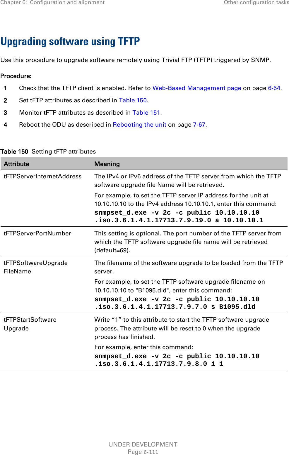Chapter 6:  Configuration and alignment Other configuration tasks  Upgrading software using TFTP Use this procedure to upgrade software remotely using Trivial FTP (TFTP) triggered by SNMP. Procedure: 1 Check that the TFTP client is enabled. Refer to Web-Based Management page on page 6-54. 2 Set tFTP attributes as described in Table 150. 3 Monitor tFTP attributes as described in Table 151. 4 Reboot the ODU as described in Rebooting the unit on page 7-67.  Table 150  Setting tFTP attributes Attribute Meaning tFTPServerInternetAddress  The IPv4 or IPv6 address of the TFTP server from which the TFTP software upgrade file Name will be retrieved. For example, to set the TFTP server IP address for the unit at 10.10.10.10 to the IPv4 address 10.10.10.1, enter this command:  snmpset_d.exe -v 2c -c public 10.10.10.10 .iso.3.6.1.4.1.17713.7.9.19.0 a 10.10.10.1  tFTPServerPortNumber This setting is optional. The port number of the TFTP server from which the TFTP software upgrade file name will be retrieved (default=69). tFTPSoftwareUpgrade FileName The filename of the software upgrade to be loaded from the TFTP server. For example, to set the TFTP software upgrade filename on 10.10.10.10 to &quot;B1095.dld&quot;, enter this command: snmpset_d.exe -v 2c -c public 10.10.10.10 .iso.3.6.1.4.1.17713.7.9.7.0 s B1095.dld tFTPStartSoftware Upgrade Write “1” to this attribute to start the TFTP software upgrade process. The attribute will be reset to 0 when the upgrade process has finished. For example, enter this command: snmpset_d.exe -v 2c -c public 10.10.10.10 .iso.3.6.1.4.1.17713.7.9.8.0 i 1     UNDER DEVELOPMENT Page 6-111 