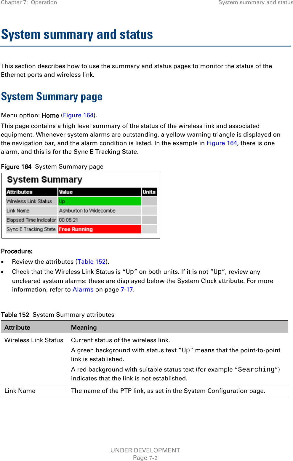 Chapter 7:  Operation System summary and status  System summary and status This section describes how to use the summary and status pages to monitor the status of the Ethernet ports and wireless link. System Summary page Menu option: Home (Figure 164). This page contains a high level summary of the status of the wireless link and associated equipment. Whenever system alarms are outstanding, a yellow warning triangle is displayed on the navigation bar, and the alarm condition is listed. In the example in Figure 164, there is one alarm, and this is for the Sync E Tracking State. Figure 164  System Summary page  Procedure: • Review the attributes (Table 152). • Check that the Wireless Link Status is “Up” on both units. If it is not “Up”, review any uncleared system alarms: these are displayed below the System Clock attribute. For more information, refer to Alarms on page 7-17.  Table 152  System Summary attributes Attribute Meaning Wireless Link Status Current status of the wireless link.  A green background with status text “Up” means that the point-to-point link is established. A red background with suitable status text (for example “Searching”) indicates that the link is not established.  Link Name The name of the PTP link, as set in the System Configuration page.  UNDER DEVELOPMENT Page 7-2 