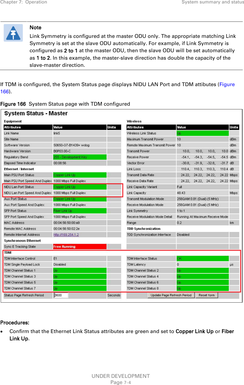 Chapter 7:  Operation System summary and status   Note Link Symmetry is configured at the master ODU only. The appropriate matching Link Symmetry is set at the slave ODU automatically. For example, if Link Symmetry is configured as 2 to 1 at the master ODU, then the slave ODU will be set automatically as 1 to 2. In this example, the master-slave direction has double the capacity of the slave-master direction.  If TDM is configured, the System Status page displays NIDU LAN Port and TDM attibutes (Figure 166). Figure 166  System Status page with TDM configured   Procedures: • Confirm that the Ethernet Link Status attributes are green and set to Copper Link Up or Fiber Link Up.  UNDER DEVELOPMENT Page 7-4 