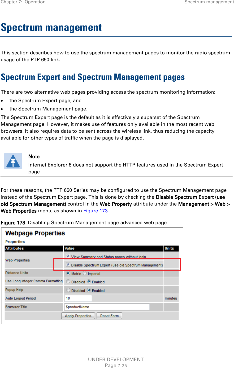 Chapter 7:  Operation Spectrum management  Spectrum management This section describes how to use the spectrum management pages to monitor the radio spectrum usage of the PTP 650 link. Spectrum Expert and Spectrum Management pages There are two alternative web pages providing access the spectrum monitoring information: • the Spectrum Expert page, and • the Spectrum Management page. The Spectrum Expert page is the default as it is effectively a superset of the Spectrum Management page. However, it makes use of features only available in the most recent web browsers. It also requires data to be sent across the wireless link, thus reducing the capacity available for other types of traffic when the page is displayed.   Note Internet Explorer 8 does not support the HTTP features used in the Spectrum Expert page.  For these reasons, the PTP 650 Series may be configured to use the Spectrum Management page instead of the Spectrum Expert page. This is done by checking the Disable Spectrum Expert (use old Spectrum Management) control in the Web Property attribute under the Management &gt; Web &gt; Web Properties menu, as shown in Figure 173. Figure 173  Disabling Spectrum Management page advanced web page   UNDER DEVELOPMENT Page 7-25 