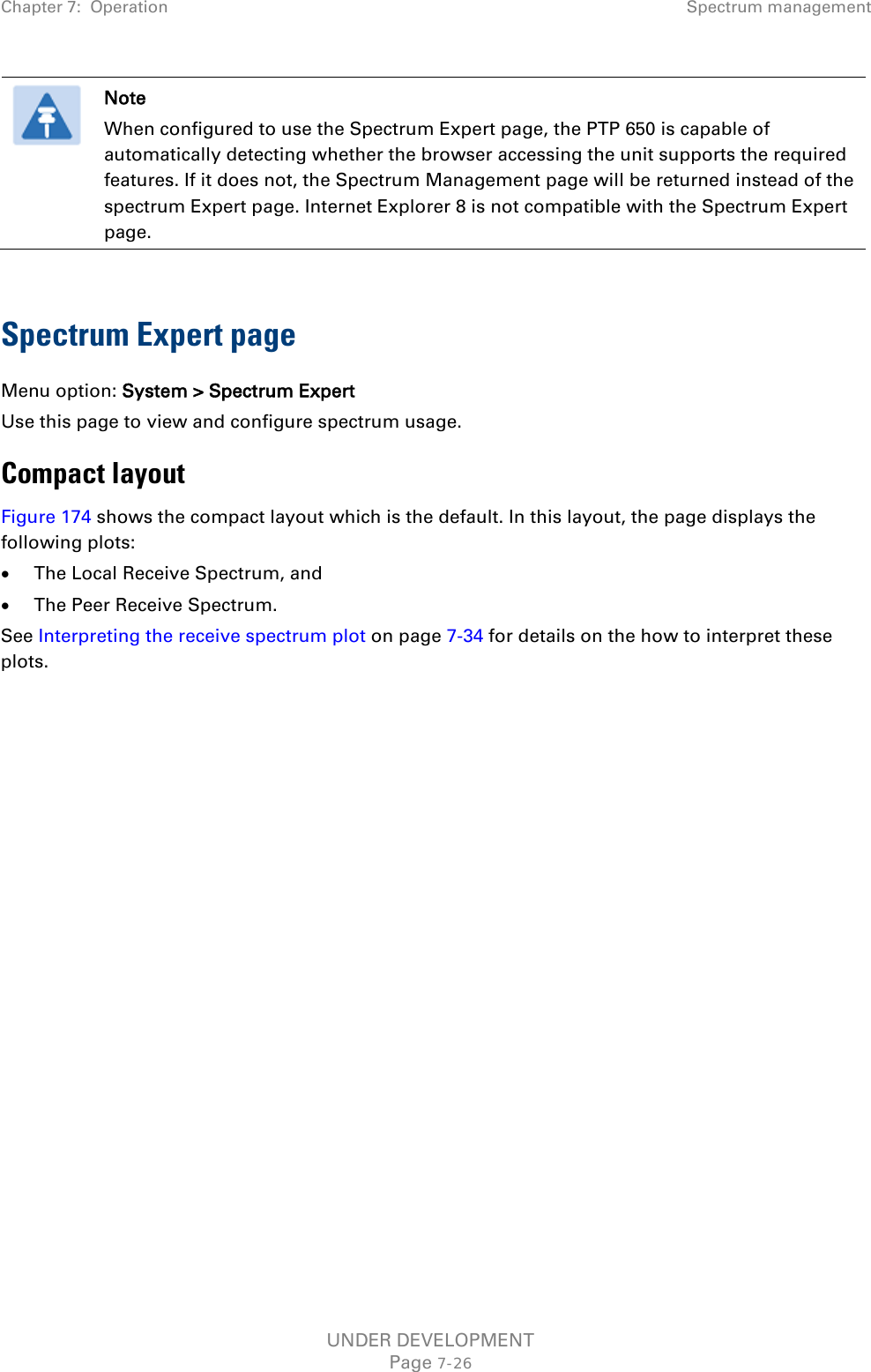 Chapter 7:  Operation Spectrum management   Note When configured to use the Spectrum Expert page, the PTP 650 is capable of automatically detecting whether the browser accessing the unit supports the required features. If it does not, the Spectrum Management page will be returned instead of the spectrum Expert page. Internet Explorer 8 is not compatible with the Spectrum Expert page.  Spectrum Expert page Menu option: System &gt; Spectrum Expert Use this page to view and configure spectrum usage. Compact layout Figure 174 shows the compact layout which is the default. In this layout, the page displays the following plots: • The Local Receive Spectrum, and • The Peer Receive Spectrum. See Interpreting the receive spectrum plot on page 7-34 for details on the how to interpret these plots. UNDER DEVELOPMENT Page 7-26 