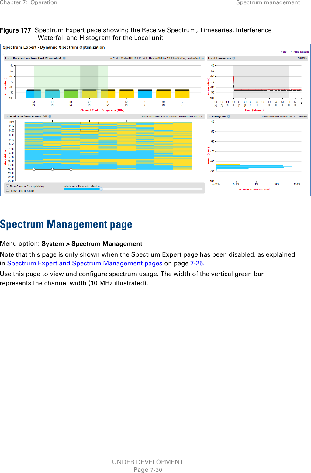 Chapter 7:  Operation Spectrum management  Figure 177  Spectrum Expert page showing the Receive Spectrum, Timeseries, Interference Waterfall and Histogram for the Local unit   Spectrum Management page Menu option: System &gt; Spectrum Management Note that this page is only shown when the Spectrum Expert page has been disabled, as explained in Spectrum Expert and Spectrum Management pages on page 7-25. Use this page to view and configure spectrum usage. The width of the vertical green bar represents the channel width (10 MHz illustrated). UNDER DEVELOPMENT Page 7-30 