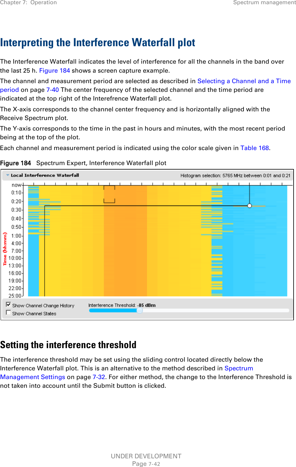 Chapter 7:  Operation Spectrum management  Interpreting the Interference Waterfall plot The Interference Waterfall indicates the level of interference for all the channels in the band over the last 25 h. Figure 184 shows a screen capture example. The channel and measurement period are selected as described in Selecting a Channel and a Time period on page 7-40 The center frequency of the selected channel and the time period are indicated at the top right of the Interefrence Waterfall plot. The X-axis corresponds to the channel center frequency and is horizontally aligned with the Receive Spectrum plot. The Y-axis corresponds to the time in the past in hours and minutes, with the most recent period being at the top of the plot. Each channel and measurement period is indicated using the color scale given in Table 168. Figure 184   Spectrum Expert, Interference Waterfall plot   Setting the interference threshold The interference threshold may be set using the sliding control located directly below the Interference Waterfall plot. This is an alternative to the method described in Spectrum Management Settings on page 7-32. For either method, the change to the Interference Threshold is not taken into account until the Submit button is clicked.   UNDER DEVELOPMENT Page 7-42 