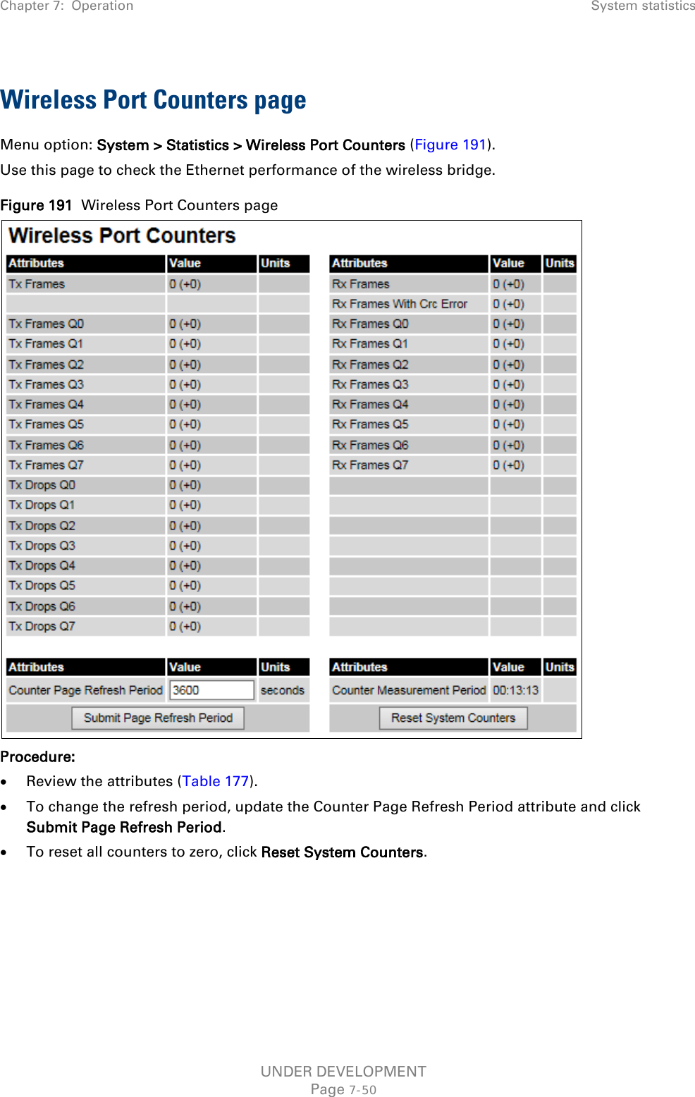 Chapter 7:  Operation System statistics  Wireless Port Counters page Menu option: System &gt; Statistics &gt; Wireless Port Counters (Figure 191). Use this page to check the Ethernet performance of the wireless bridge. Figure 191  Wireless Port Counters page  Procedure: • Review the attributes (Table 177). • To change the refresh period, update the Counter Page Refresh Period attribute and click Submit Page Refresh Period. • To reset all counters to zero, click Reset System Counters.    UNDER DEVELOPMENT Page 7-50 