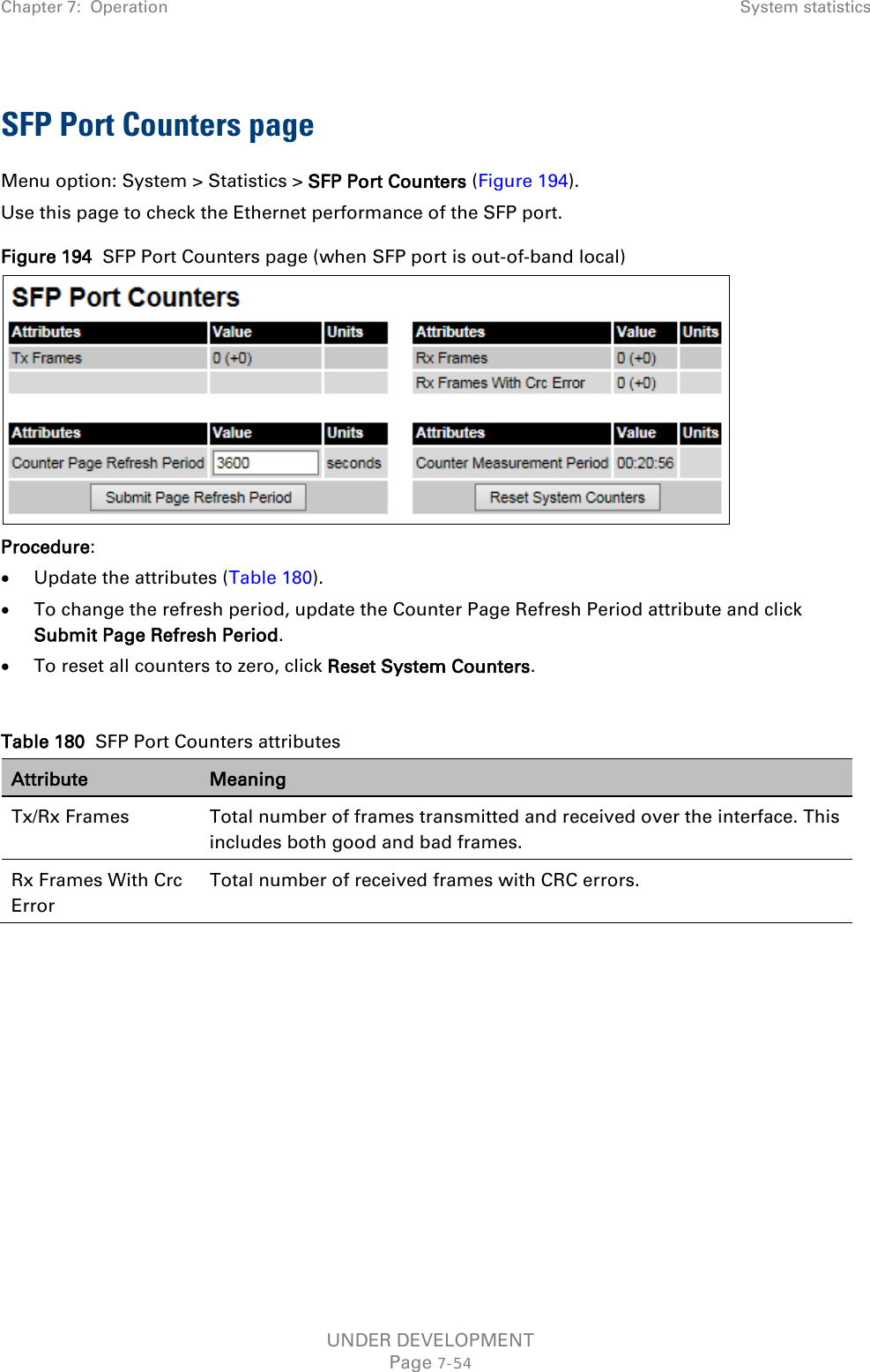 Chapter 7:  Operation System statistics  SFP Port Counters page Menu option: System &gt; Statistics &gt; SFP Port Counters (Figure 194). Use this page to check the Ethernet performance of the SFP port. Figure 194  SFP Port Counters page (when SFP port is out-of-band local)  Procedure: • Update the attributes (Table 180). • To change the refresh period, update the Counter Page Refresh Period attribute and click Submit Page Refresh Period. • To reset all counters to zero, click Reset System Counters.  Table 180  SFP Port Counters attributes Attribute Meaning Tx/Rx Frames  Total number of frames transmitted and received over the interface. This includes both good and bad frames. Rx Frames With Crc Error Total number of received frames with CRC errors.    UNDER DEVELOPMENT Page 7-54 