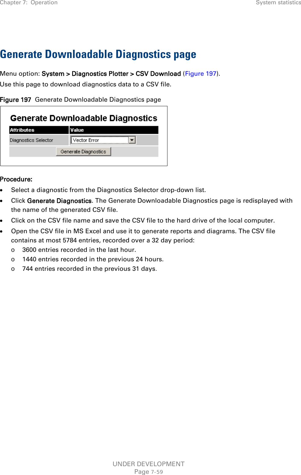 Chapter 7:  Operation System statistics   Generate Downloadable Diagnostics page Menu option: System &gt; Diagnostics Plotter &gt; CSV Download (Figure 197). Use this page to download diagnostics data to a CSV file. Figure 197  Generate Downloadable Diagnostics page  Procedure: • Select a diagnostic from the Diagnostics Selector drop-down list. • Click Generate Diagnostics. The Generate Downloadable Diagnostics page is redisplayed with the name of the generated CSV file. • Click on the CSV file name and save the CSV file to the hard drive of the local computer. • Open the CSV file in MS Excel and use it to generate reports and diagrams. The CSV file contains at most 5784 entries, recorded over a 32 day period: o 3600 entries recorded in the last hour. o 1440 entries recorded in the previous 24 hours. o 744 entries recorded in the previous 31 days.  UNDER DEVELOPMENT Page 7-59 