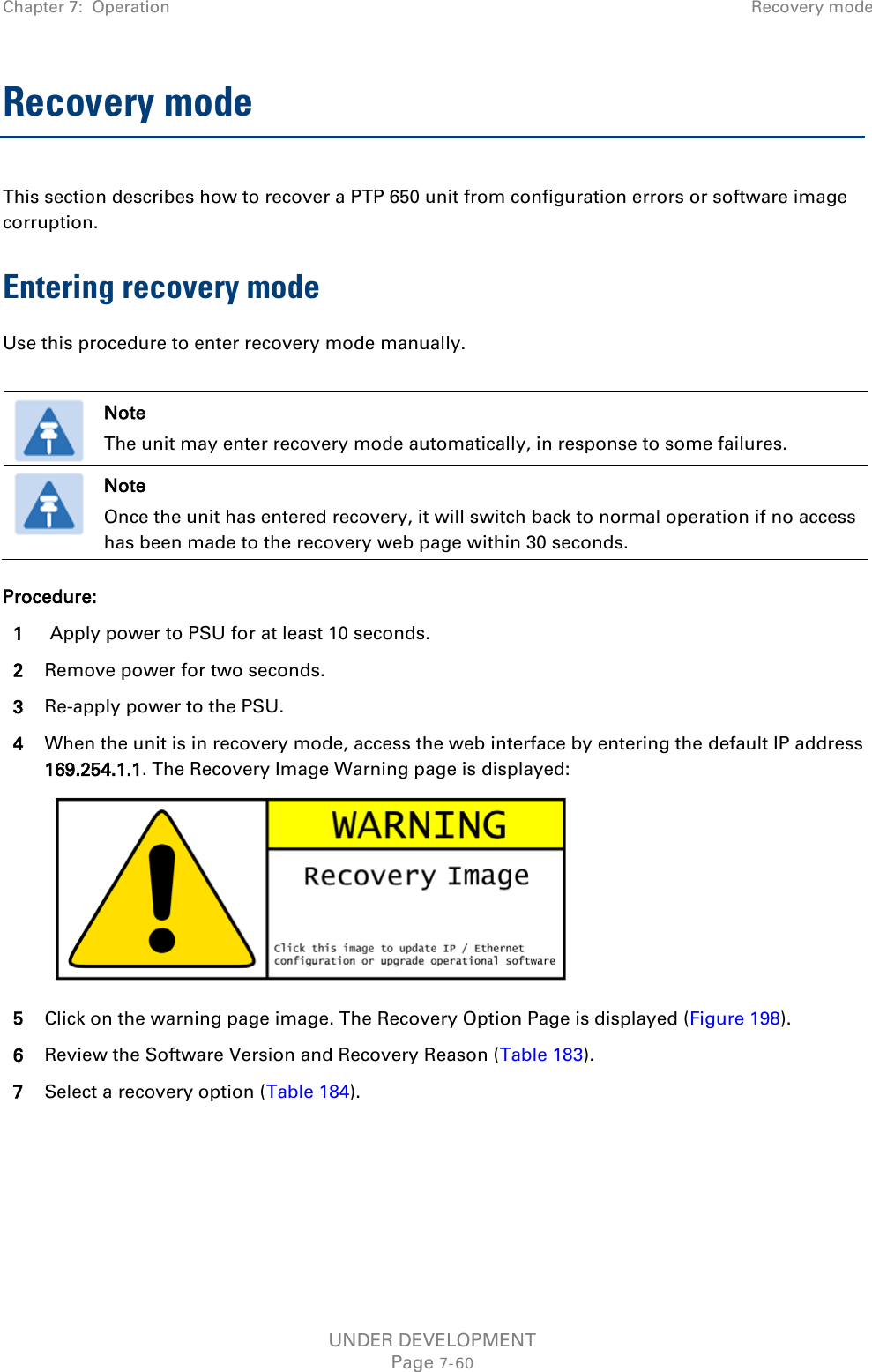Chapter 7:  Operation Recovery mode  Recovery mode This section describes how to recover a PTP 650 unit from configuration errors or software image corruption. Entering recovery mode Use this procedure to enter recovery mode manually.   Note The unit may enter recovery mode automatically, in response to some failures.  Note Once the unit has entered recovery, it will switch back to normal operation if no access has been made to the recovery web page within 30 seconds. Procedure: 1  Apply power to PSU for at least 10 seconds. 2 Remove power for two seconds. 3 Re-apply power to the PSU. 4 When the unit is in recovery mode, access the web interface by entering the default IP address 169.254.1.1. The Recovery Image Warning page is displayed:  5 Click on the warning page image. The Recovery Option Page is displayed (Figure 198). 6 Review the Software Version and Recovery Reason (Table 183). 7 Select a recovery option (Table 184).     UNDER DEVELOPMENT Page 7-60 
