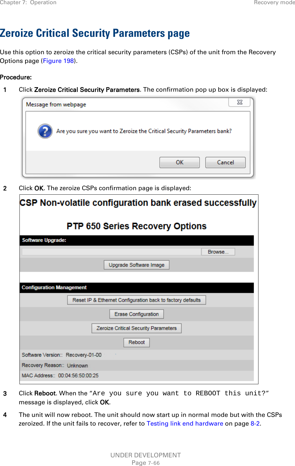 Chapter 7:  Operation Recovery mode  Zeroize Critical Security Parameters page Use this option to zeroize the critical security parameters (CSPs) of the unit from the Recovery Options page (Figure 198). Procedure: 1 Click Zeroize Critical Security Parameters. The confirmation pop up box is displayed:    2 Click OK. The zeroize CSPs confirmation page is displayed:  3 Click Reboot. When the “Are you sure you want to REBOOT this unit?” message is displayed, click OK. 4 The unit will now reboot. The unit should now start up in normal mode but with the CSPs zeroized. If the unit fails to recover, refer to Testing link end hardware on page 8-2. UNDER DEVELOPMENT Page 7-66 