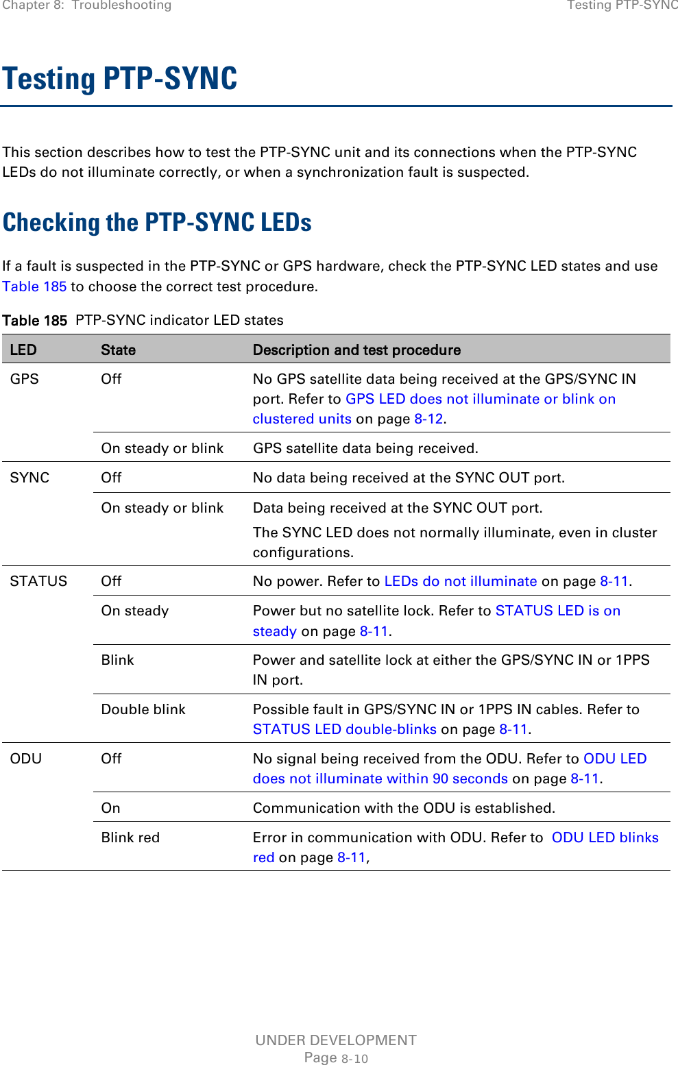 Chapter 8:  Troubleshooting Testing PTP-SYNC  Testing PTP-SYNC This section describes how to test the PTP-SYNC unit and its connections when the PTP-SYNC LEDs do not illuminate correctly, or when a synchronization fault is suspected. Checking the PTP-SYNC LEDs If a fault is suspected in the PTP-SYNC or GPS hardware, check the PTP-SYNC LED states and use Table 185 to choose the correct test procedure. Table 185  PTP-SYNC indicator LED states LED State Description and test procedure GPS Off No GPS satellite data being received at the GPS/SYNC IN port. Refer to GPS LED does not illuminate or blink on clustered units on page 8-12. On steady or blink GPS satellite data being received. SYNC Off No data being received at the SYNC OUT port. On steady or blink Data being received at the SYNC OUT port. The SYNC LED does not normally illuminate, even in cluster configurations. STATUS Off No power. Refer to LEDs do not illuminate on page 8-11. On steady Power but no satellite lock. Refer to STATUS LED is on steady on page 8-11. Blink Power and satellite lock at either the GPS/SYNC IN or 1PPS IN port. Double blink Possible fault in GPS/SYNC IN or 1PPS IN cables. Refer to STATUS LED double-blinks on page 8-11. ODU Off No signal being received from the ODU. Refer to ODU LED does not illuminate within 90 seconds on page 8-11. On Communication with the ODU is established. Blink red Error in communication with ODU. Refer to  ODU LED blinks red on page 8-11,  UNDER DEVELOPMENT Page 8-10 