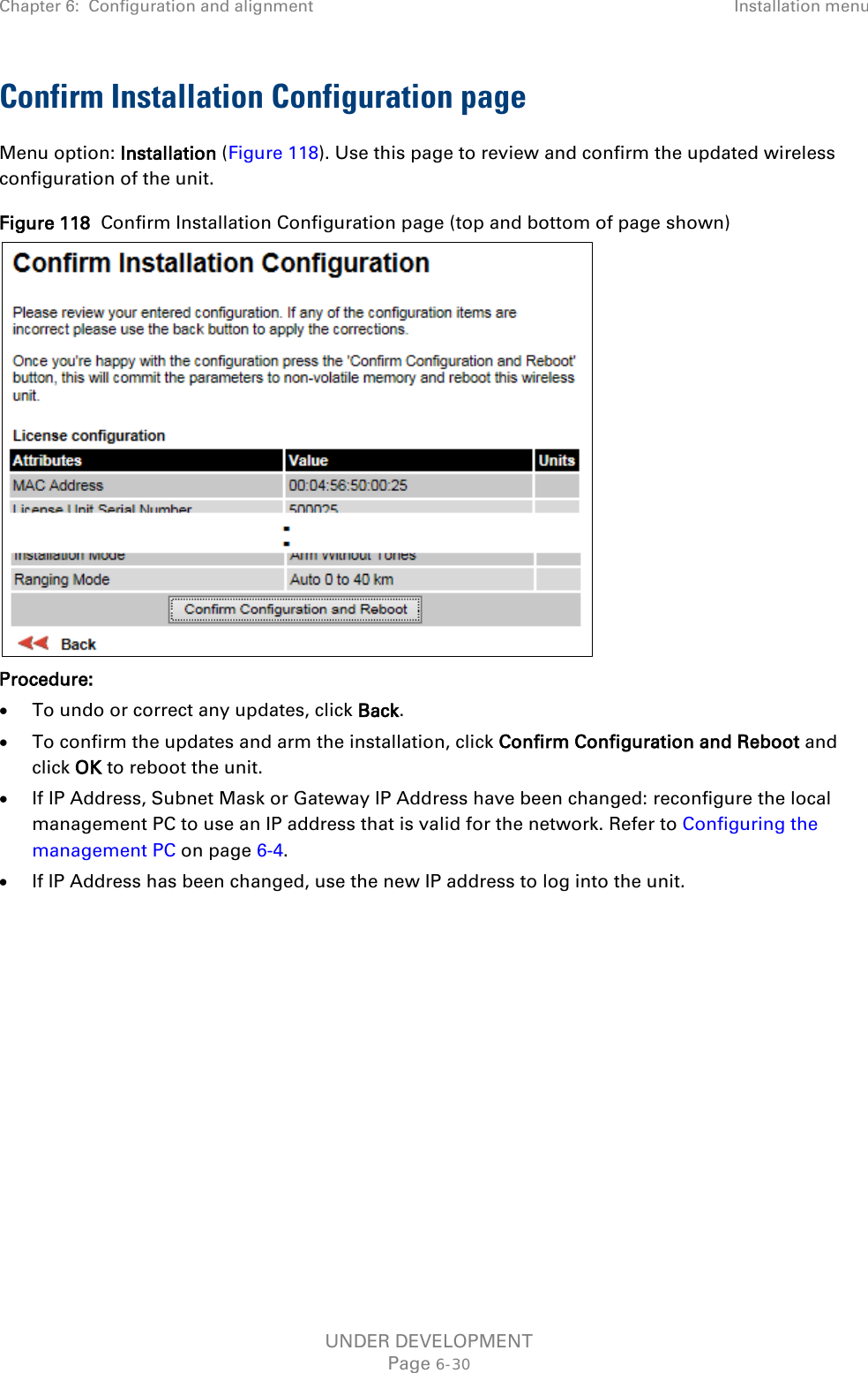 Chapter 6:  Configuration and alignment Installation menu  Confirm Installation Configuration page Menu option: Installation (Figure 118). Use this page to review and confirm the updated wireless configuration of the unit. Figure 118  Confirm Installation Configuration page (top and bottom of page shown)  Procedure: • To undo or correct any updates, click Back. • To confirm the updates and arm the installation, click Confirm Configuration and Reboot and click OK to reboot the unit. • If IP Address, Subnet Mask or Gateway IP Address have been changed: reconfigure the local management PC to use an IP address that is valid for the network. Refer to Configuring the management PC on page 6-4. • If IP Address has been changed, use the new IP address to log into the unit.  UNDER DEVELOPMENT Page 6-30 