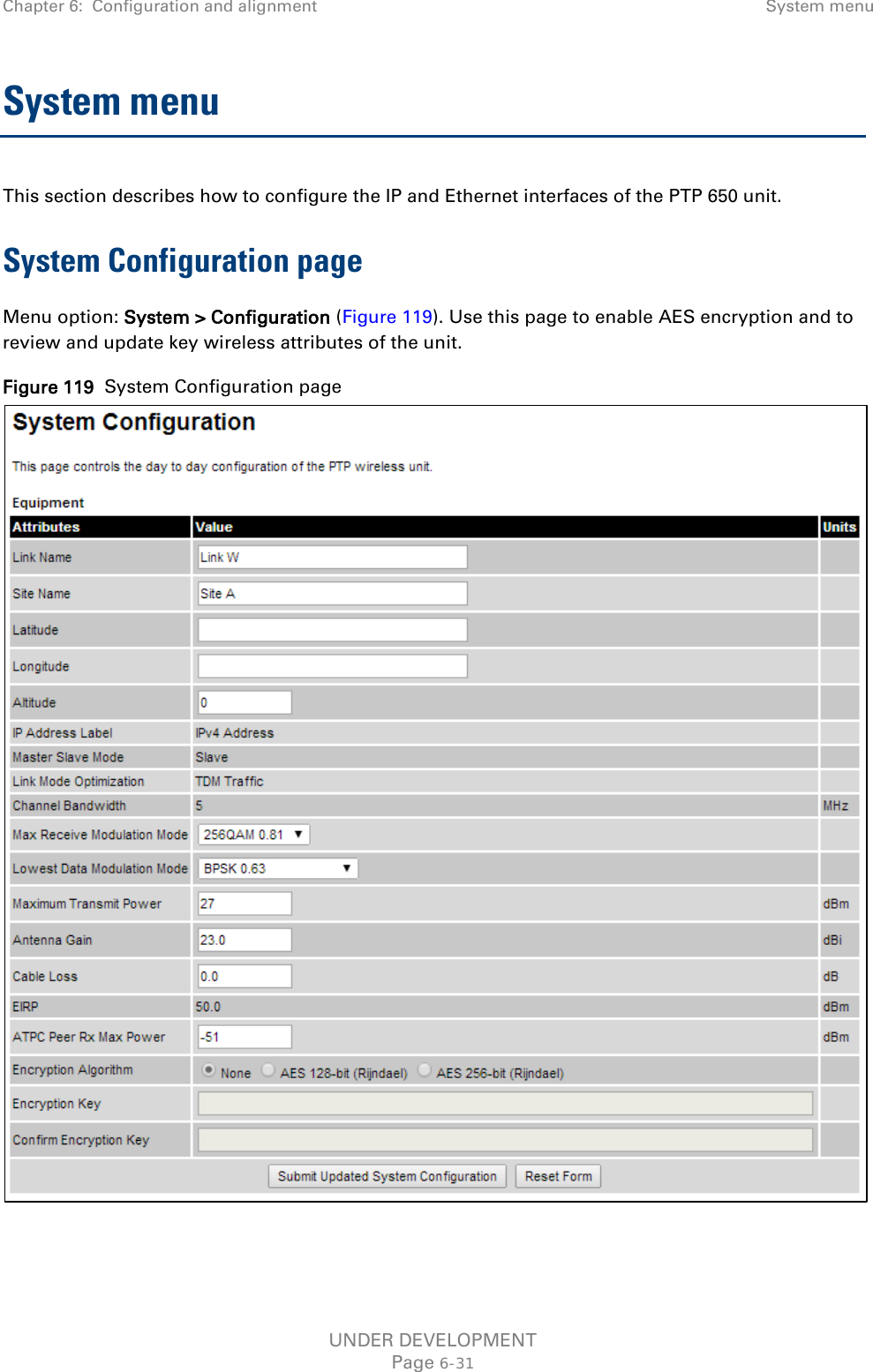 Chapter 6:  Configuration and alignment  System menu  System menu This section describes how to configure the IP and Ethernet interfaces of the PTP 650 unit. System Configuration page Menu option: System &gt; Configuration (Figure 119). Use this page to enable AES encryption and to review and update key wireless attributes of the unit. Figure 119  System Configuration page   UNDER DEVELOPMENT Page 6-31 
