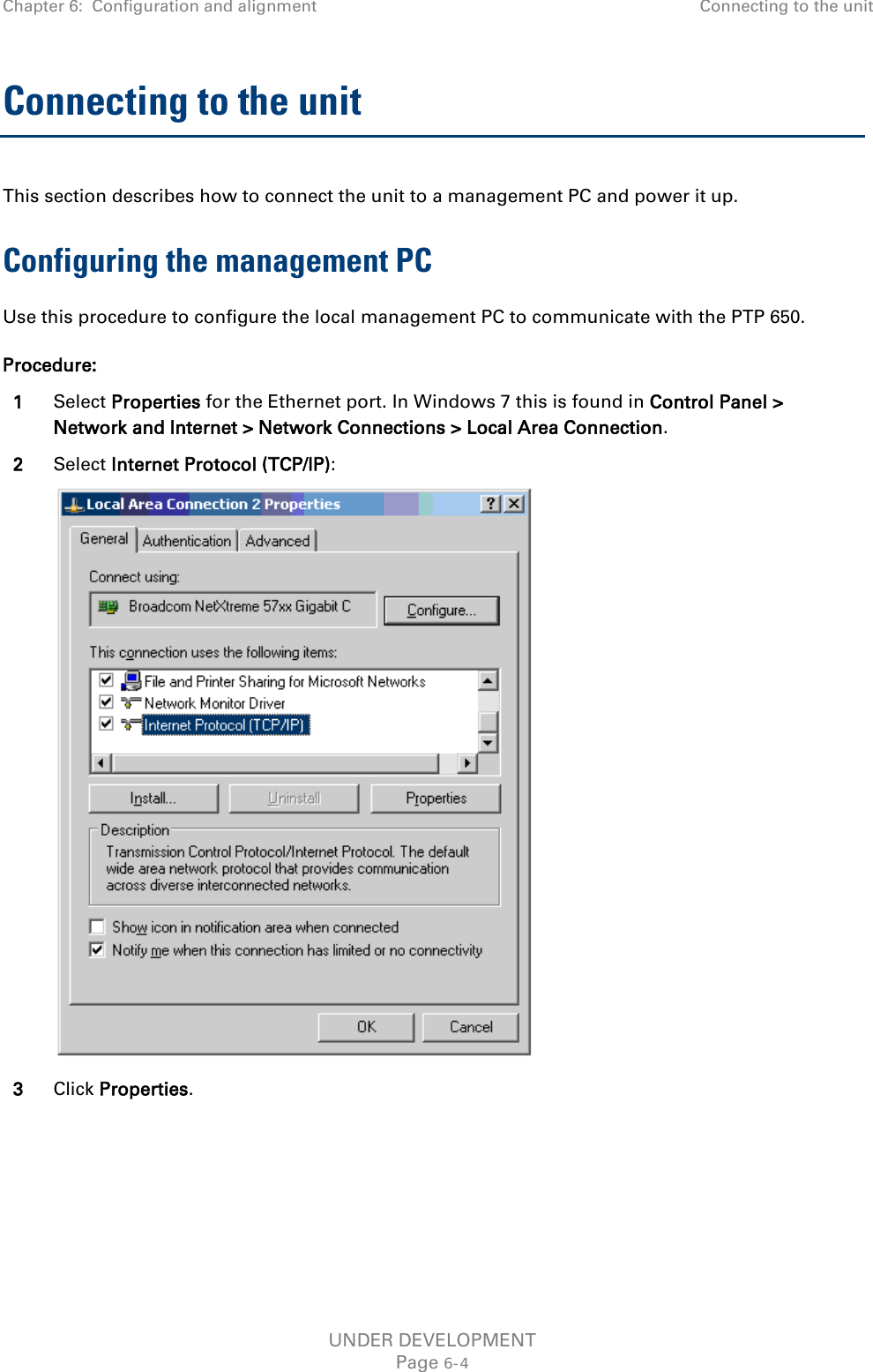 Chapter 6:  Configuration and alignment Connecting to the unit  Connecting to the unit This section describes how to connect the unit to a management PC and power it up.  Configuring the management PC Use this procedure to configure the local management PC to communicate with the PTP 650. Procedure: 1 Select Properties for the Ethernet port. In Windows 7 this is found in Control Panel &gt; Network and Internet &gt; Network Connections &gt; Local Area Connection. 2 Select Internet Protocol (TCP/IP):  3 Click Properties. UNDER DEVELOPMENT Page 6-4 