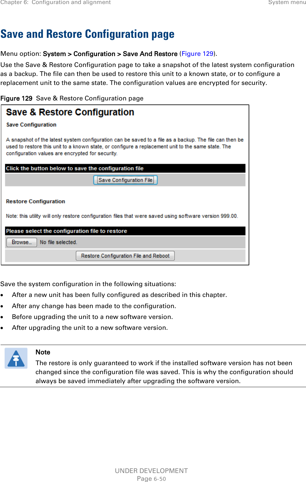 Chapter 6:  Configuration and alignment System menu  Save and Restore Configuration page Menu option: System &gt; Configuration &gt; Save And Restore (Figure 129). Use the Save &amp; Restore Configuration page to take a snapshot of the latest system configuration as a backup. The file can then be used to restore this unit to a known state, or to configure a replacement unit to the same state. The configuration values are encrypted for security. Figure 129  Save &amp; Restore Configuration page   Save the system configuration in the following situations: • After a new unit has been fully configured as described in this chapter. • After any change has been made to the configuration. • Before upgrading the unit to a new software version. • After upgrading the unit to a new software version.   Note The restore is only guaranteed to work if the installed software version has not been changed since the configuration file was saved. This is why the configuration should always be saved immediately after upgrading the software version.  UNDER DEVELOPMENT Page 6-50 