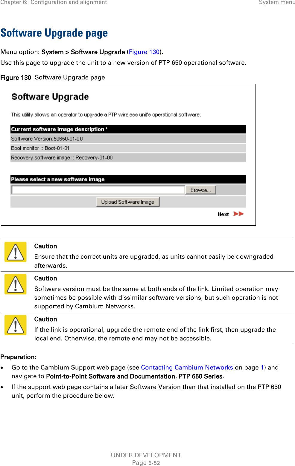 Chapter 6:  Configuration and alignment System menu  Software Upgrade page Menu option: System &gt; Software Upgrade (Figure 130). Use this page to upgrade the unit to a new version of PTP 650 operational software. Figure 130  Software Upgrade page    Caution Ensure that the correct units are upgraded, as units cannot easily be downgraded afterwards.  Caution Software version must be the same at both ends of the link. Limited operation may sometimes be possible with dissimilar software versions, but such operation is not supported by Cambium Networks.  Caution If the link is operational, upgrade the remote end of the link first, then upgrade the local end. Otherwise, the remote end may not be accessible. Preparation: • Go to the Cambium Support web page (see Contacting Cambium Networks on page 1) and navigate to Point-to-Point Software and Documentation, PTP 650 Series. • If the support web page contains a later Software Version than that installed on the PTP 650 unit, perform the procedure below.   UNDER DEVELOPMENT Page 6-52 