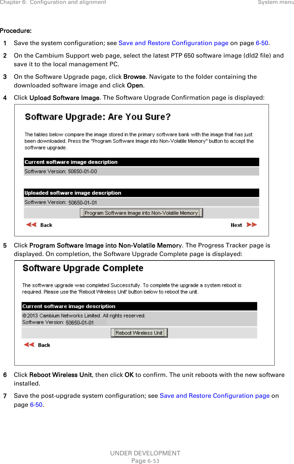 Chapter 6:  Configuration and alignment System menu  Procedure: 1 Save the system configuration; see Save and Restore Configuration page on page 6-50. 2 On the Cambium Support web page, select the latest PTP 650 software image (dld2 file) and save it to the local management PC. 3 On the Software Upgrade page, click Browse. Navigate to the folder containing the downloaded software image and click Open. 4 Click Upload Software Image. The Software Upgrade Confirmation page is displayed:  5 Click Program Software Image into Non-Volatile Memory. The Progress Tracker page is displayed. On completion, the Software Upgrade Complete page is displayed:  6 Click Reboot Wireless Unit, then click OK to confirm. The unit reboots with the new software installed. 7 Save the post-upgrade system configuration; see Save and Restore Configuration page on page 6-50.  UNDER DEVELOPMENT Page 6-53 