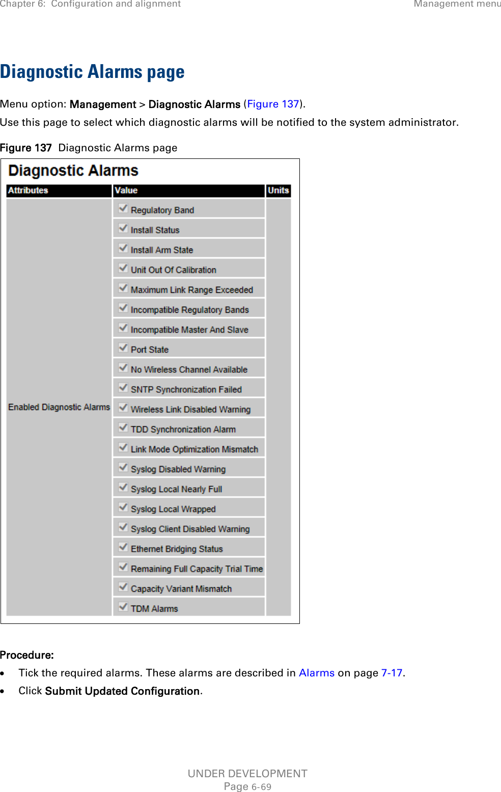 Chapter 6:  Configuration and alignment Management menu  Diagnostic Alarms page Menu option: Management &gt; Diagnostic Alarms (Figure 137). Use this page to select which diagnostic alarms will be notified to the system administrator. Figure 137  Diagnostic Alarms page   Procedure: • Tick the required alarms. These alarms are described in Alarms on page 7-17. • Click Submit Updated Configuration.  UNDER DEVELOPMENT Page 6-69 