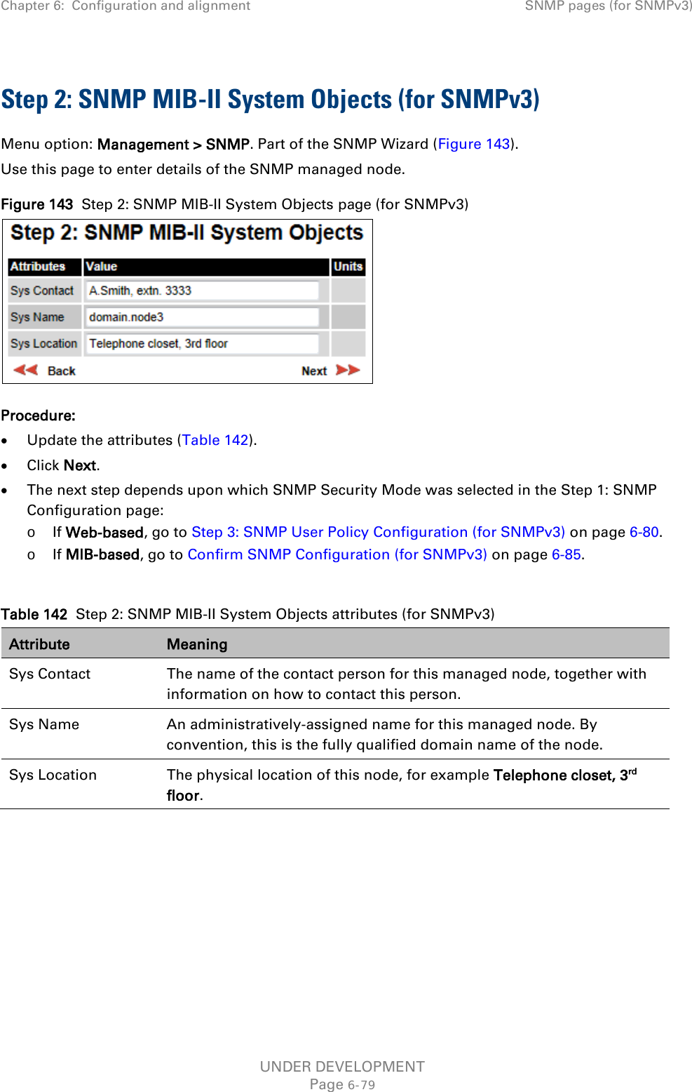 Chapter 6:  Configuration and alignment SNMP pages (for SNMPv3)  Step 2: SNMP MIB-II System Objects (for SNMPv3) Menu option: Management &gt; SNMP. Part of the SNMP Wizard (Figure 143). Use this page to enter details of the SNMP managed node. Figure 143  Step 2: SNMP MIB-II System Objects page (for SNMPv3)  Procedure: • Update the attributes (Table 142). • Click Next. • The next step depends upon which SNMP Security Mode was selected in the Step 1: SNMP Configuration page: o If Web-based, go to Step 3: SNMP User Policy Configuration (for SNMPv3) on page 6-80. o If MIB-based, go to Confirm SNMP Configuration (for SNMPv3) on page 6-85.  Table 142  Step 2: SNMP MIB-II System Objects attributes (for SNMPv3) Attribute Meaning Sys Contact The name of the contact person for this managed node, together with information on how to contact this person. Sys Name An administratively-assigned name for this managed node. By convention, this is the fully qualified domain name of the node. Sys Location The physical location of this node, for example Telephone closet, 3rd floor.   UNDER DEVELOPMENT Page 6-79 
