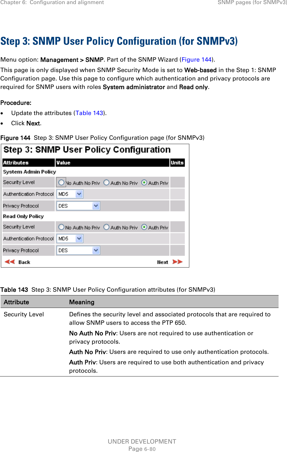 Chapter 6:  Configuration and alignment SNMP pages (for SNMPv3)  Step 3: SNMP User Policy Configuration (for SNMPv3) Menu option: Management &gt; SNMP. Part of the SNMP Wizard (Figure 144). This page is only displayed when SNMP Security Mode is set to Web-based in the Step 1: SNMP Configuration page. Use this page to configure which authentication and privacy protocols are required for SNMP users with roles System administrator and Read only. Procedure: • Update the attributes (Table 143). • Click Next. Figure 144  Step 3: SNMP User Policy Configuration page (for SNMPv3)   Table 143  Step 3: SNMP User Policy Configuration attributes (for SNMPv3) Attribute Meaning Security Level Defines the security level and associated protocols that are required to allow SNMP users to access the PTP 650. No Auth No Priv: Users are not required to use authentication or privacy protocols. Auth No Priv: Users are required to use only authentication protocols. Auth Priv: Users are required to use both authentication and privacy protocols. UNDER DEVELOPMENT Page 6-80 