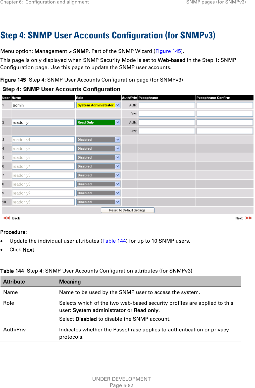 Chapter 6:  Configuration and alignment SNMP pages (for SNMPv3)  Step 4: SNMP User Accounts Configuration (for SNMPv3) Menu option: Management &gt; SNMP. Part of the SNMP Wizard (Figure 145). This page is only displayed when SNMP Security Mode is set to Web-based in the Step 1: SNMP Configuration page. Use this page to update the SNMP user accounts. Figure 145  Step 4: SNMP User Accounts Configuration page (for SNMPv3)  Procedure: • Update the individual user attributes (Table 144) for up to 10 SNMP users. • Click Next.  Table 144  Step 4: SNMP User Accounts Configuration attributes (for SNMPv3) Attribute Meaning Name Name to be used by the SNMP user to access the system. Role Selects which of the two web-based security profiles are applied to this user: System administrator or Read only. Select Disabled to disable the SNMP account. Auth/Priv Indicates whether the Passphrase applies to authentication or privacy protocols. UNDER DEVELOPMENT Page 6-82 