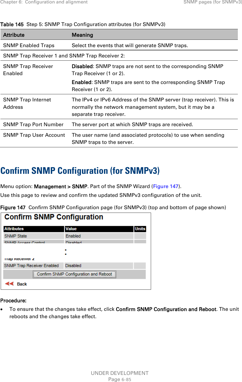 Chapter 6:  Configuration and alignment SNMP pages (for SNMPv3)  Table 145  Step 5: SNMP Trap Configuration attributes (for SNMPv3) Attribute Meaning SNMP Enabled Traps Select the events that will generate SNMP traps. SNMP Trap Receiver 1 and SNMP Trap Receiver 2: SNMP Trap Receiver Enabled Disabled: SNMP traps are not sent to the corresponding SNMP Trap Receiver (1 or 2). Enabled: SNMP traps are sent to the corresponding SNMP Trap Receiver (1 or 2). SNMP Trap Internet Address The IPv4 or IPv6 Address of the SNMP server (trap receiver). This is normally the network management system, but it may be a separate trap receiver. SNMP Trap Port Number The server port at which SNMP traps are received. SNMP Trap User Account The user name (and associated protocols) to use when sending SNMP traps to the server.  Confirm SNMP Configuration (for SNMPv3)  Menu option: Management &gt; SNMP. Part of the SNMP Wizard (Figure 147). Use this page to review and confirm the updated SNMPv3 configuration of the unit. Figure 147  Confirm SNMP Configuration page (for SNMPv3) (top and bottom of page shown)  Procedure: • To ensure that the changes take effect, click Confirm SNMP Configuration and Reboot. The unit reboots and the changes take effect. UNDER DEVELOPMENT Page 6-85 