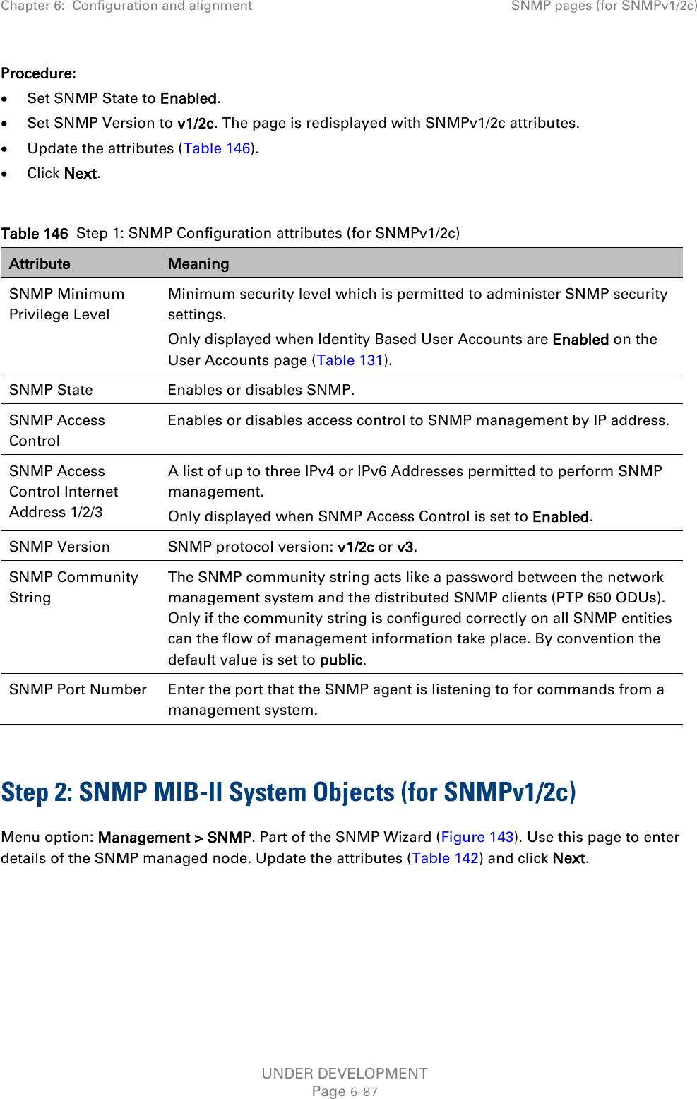 Chapter 6:  Configuration and alignment SNMP pages (for SNMPv1/2c)  Procedure: • Set SNMP State to Enabled. • Set SNMP Version to v1/2c. The page is redisplayed with SNMPv1/2c attributes. • Update the attributes (Table 146). • Click Next.  Table 146  Step 1: SNMP Configuration attributes (for SNMPv1/2c) Attribute Meaning SNMP Minimum Privilege Level Minimum security level which is permitted to administer SNMP security settings. Only displayed when Identity Based User Accounts are Enabled on the User Accounts page (Table 131). SNMP State Enables or disables SNMP. SNMP Access Control Enables or disables access control to SNMP management by IP address. SNMP Access Control Internet Address 1/2/3 A list of up to three IPv4 or IPv6 Addresses permitted to perform SNMP management. Only displayed when SNMP Access Control is set to Enabled. SNMP Version SNMP protocol version: v1/2c or v3. SNMP Community String The SNMP community string acts like a password between the network management system and the distributed SNMP clients (PTP 650 ODUs). Only if the community string is configured correctly on all SNMP entities can the flow of management information take place. By convention the default value is set to public. SNMP Port Number Enter the port that the SNMP agent is listening to for commands from a management system.  Step 2: SNMP MIB-II System Objects (for SNMPv1/2c) Menu option: Management &gt; SNMP. Part of the SNMP Wizard (Figure 143). Use this page to enter details of the SNMP managed node. Update the attributes (Table 142) and click Next.  UNDER DEVELOPMENT Page 6-87 