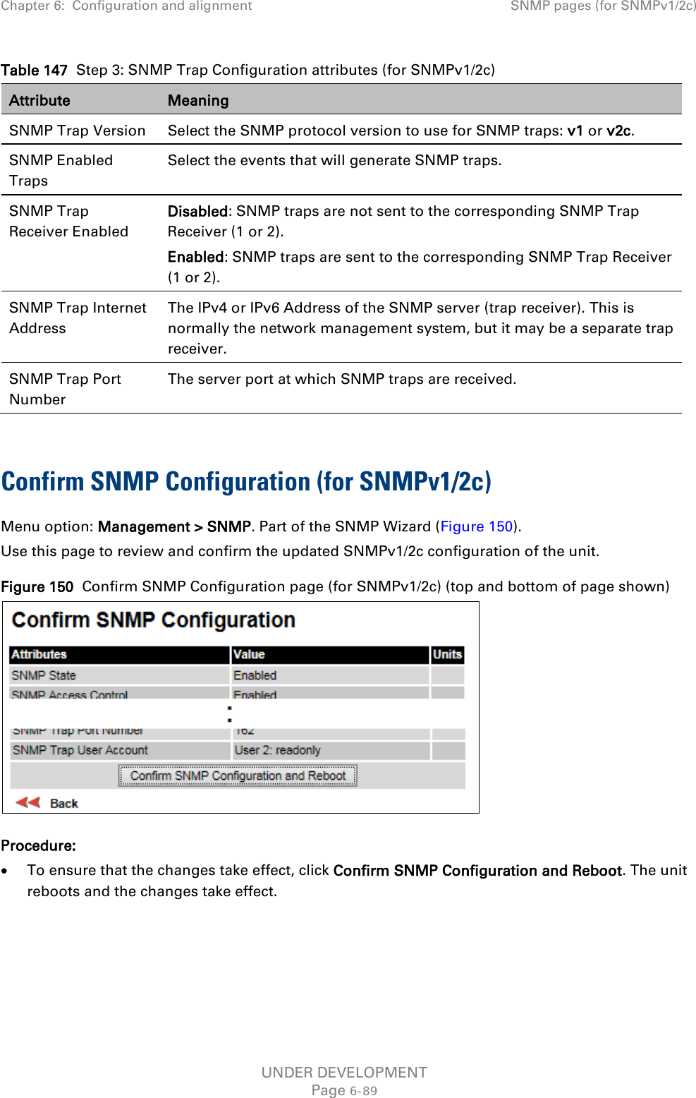 Chapter 6:  Configuration and alignment SNMP pages (for SNMPv1/2c)  Table 147  Step 3: SNMP Trap Configuration attributes (for SNMPv1/2c) Attribute Meaning SNMP Trap Version Select the SNMP protocol version to use for SNMP traps: v1 or v2c. SNMP Enabled Traps Select the events that will generate SNMP traps. SNMP Trap Receiver Enabled Disabled: SNMP traps are not sent to the corresponding SNMP Trap Receiver (1 or 2). Enabled: SNMP traps are sent to the corresponding SNMP Trap Receiver (1 or 2). SNMP Trap Internet Address The IPv4 or IPv6 Address of the SNMP server (trap receiver). This is normally the network management system, but it may be a separate trap receiver. SNMP Trap Port Number The server port at which SNMP traps are received.  Confirm SNMP Configuration (for SNMPv1/2c)  Menu option: Management &gt; SNMP. Part of the SNMP Wizard (Figure 150). Use this page to review and confirm the updated SNMPv1/2c configuration of the unit. Figure 150  Confirm SNMP Configuration page (for SNMPv1/2c) (top and bottom of page shown)  Procedure: • To ensure that the changes take effect, click Confirm SNMP Configuration and Reboot. The unit reboots and the changes take effect.  UNDER DEVELOPMENT Page 6-89 