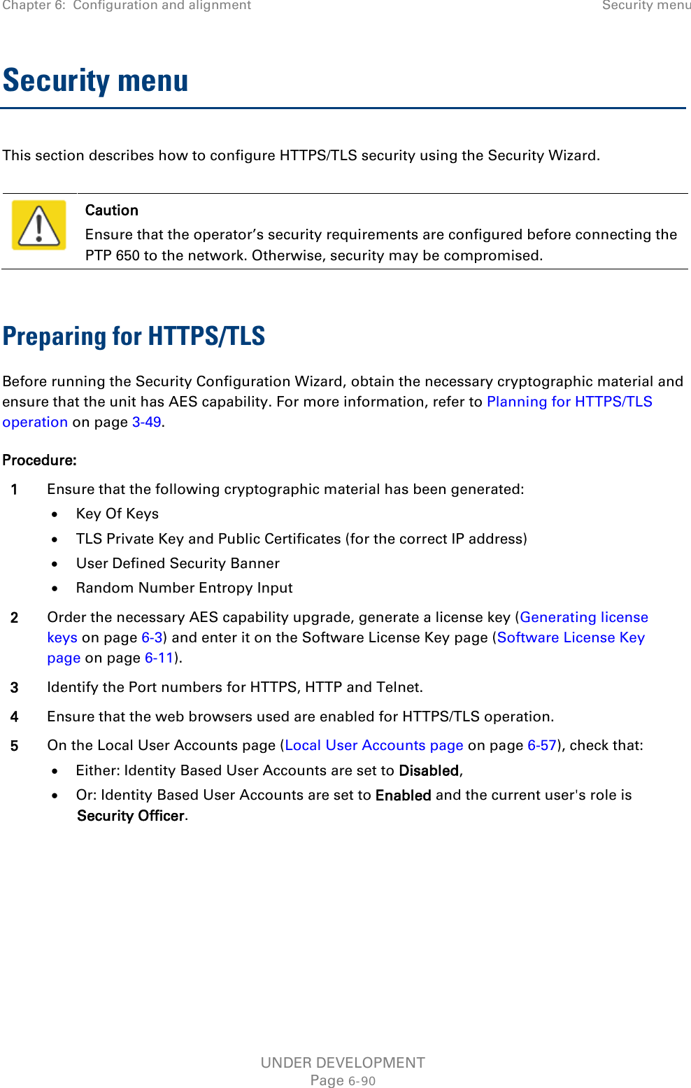 Chapter 6:  Configuration and alignment Security menu  Security menu This section describes how to configure HTTPS/TLS security using the Security Wizard.   Caution Ensure that the operator’s security requirements are configured before connecting the PTP 650 to the network. Otherwise, security may be compromised.  Preparing for HTTPS/TLS Before running the Security Configuration Wizard, obtain the necessary cryptographic material and ensure that the unit has AES capability. For more information, refer to Planning for HTTPS/TLS operation on page 3-49. Procedure: 1 Ensure that the following cryptographic material has been generated: • Key Of Keys • TLS Private Key and Public Certificates (for the correct IP address) • User Defined Security Banner • Random Number Entropy Input 2 Order the necessary AES capability upgrade, generate a license key (Generating license keys on page 6-3) and enter it on the Software License Key page (Software License Key page on page 6-11). 3 Identify the Port numbers for HTTPS, HTTP and Telnet. 4 Ensure that the web browsers used are enabled for HTTPS/TLS operation. 5 On the Local User Accounts page (Local User Accounts page on page 6-57), check that: • Either: Identity Based User Accounts are set to Disabled, • Or: Identity Based User Accounts are set to Enabled and the current user&apos;s role is Security Officer.  UNDER DEVELOPMENT Page 6-90 