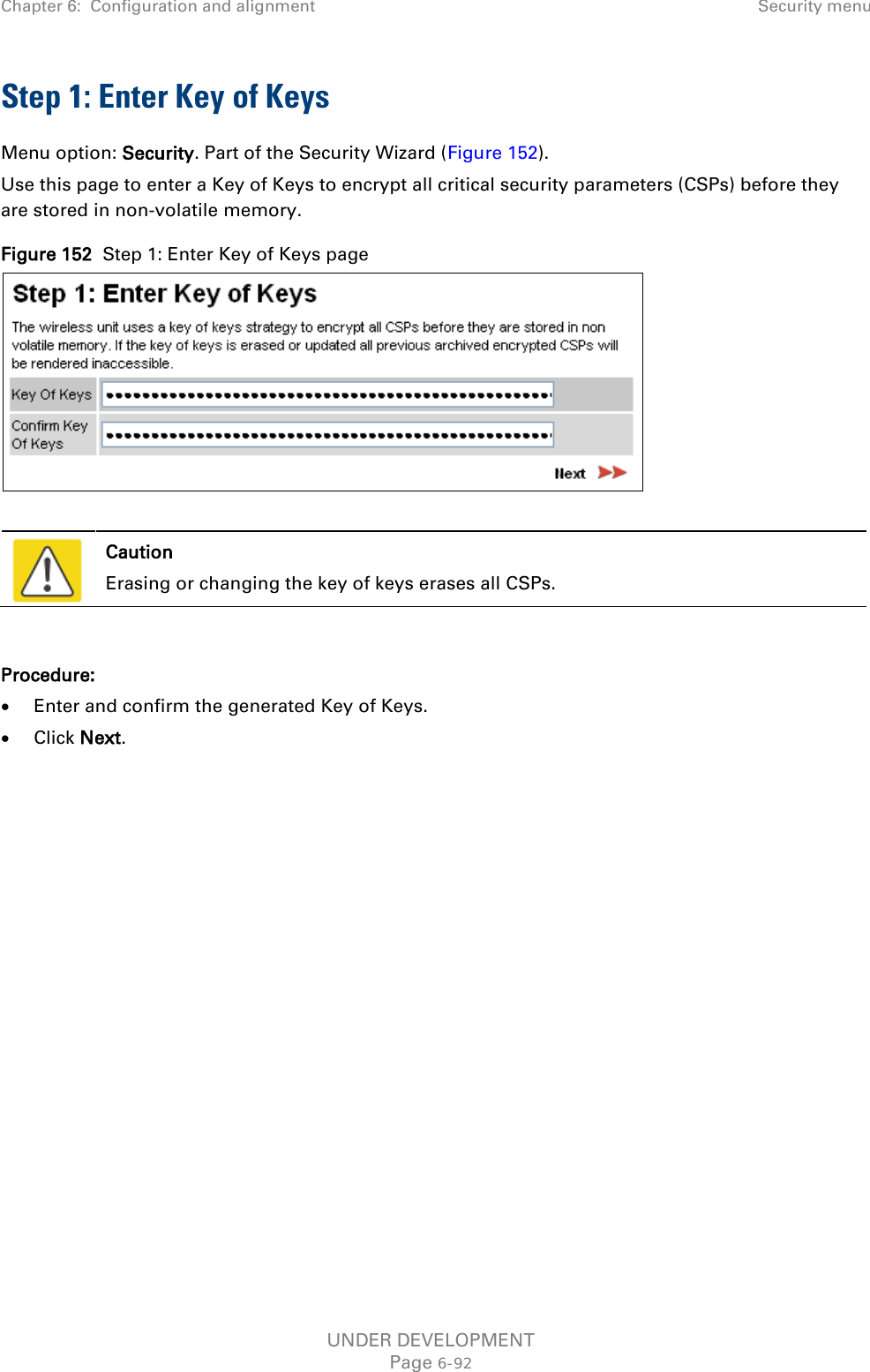 Chapter 6:  Configuration and alignment Security menu  Step 1: Enter Key of Keys Menu option: Security. Part of the Security Wizard (Figure 152). Use this page to enter a Key of Keys to encrypt all critical security parameters (CSPs) before they are stored in non-volatile memory. Figure 152  Step 1: Enter Key of Keys page    Caution Erasing or changing the key of keys erases all CSPs.  Procedure: • Enter and confirm the generated Key of Keys. • Click Next. UNDER DEVELOPMENT Page 6-92 