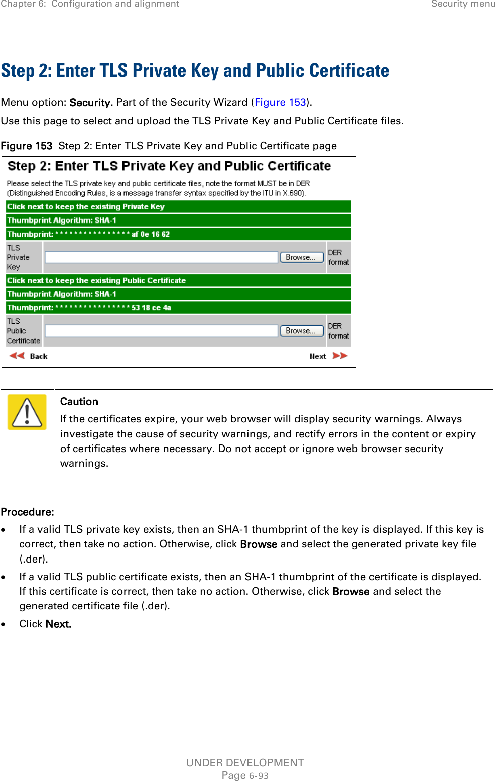 Chapter 6:  Configuration and alignment Security menu  Step 2: Enter TLS Private Key and Public Certificate Menu option: Security. Part of the Security Wizard (Figure 153). Use this page to select and upload the TLS Private Key and Public Certificate files. Figure 153  Step 2: Enter TLS Private Key and Public Certificate page    Caution If the certificates expire, your web browser will display security warnings. Always investigate the cause of security warnings, and rectify errors in the content or expiry of certificates where necessary. Do not accept or ignore web browser security warnings.  Procedure: • If a valid TLS private key exists, then an SHA-1 thumbprint of the key is displayed. If this key is correct, then take no action. Otherwise, click Browse and select the generated private key file (.der). • If a valid TLS public certificate exists, then an SHA-1 thumbprint of the certificate is displayed. If this certificate is correct, then take no action. Otherwise, click Browse and select the generated certificate file (.der). • Click Next.    UNDER DEVELOPMENT Page 6-93 